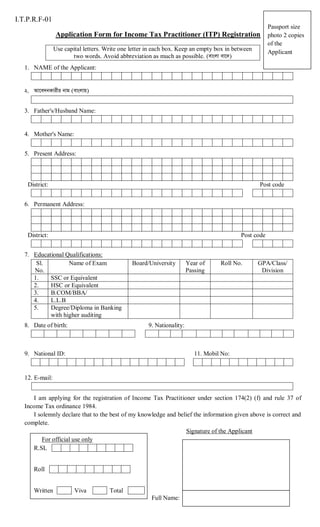 I.T.P.R.F-01
Application Form for Income Tax Practitioner (ITP) Registration
Use capital letters. Write one letter in each box. Keep an empty box in between
two words. Avoid abbreviation as much as possible.

Passport size
photo 2 copies
of the
Applicant

1. NAME of the Applicant:

3. Father's/Husband Name:

4. Mother's Name:
5. Present Address:

District:

Post code

6. Permanent Address:

District:

Post code

7. Educational Qualifications:
Sl.
Name of Exam
No.
1.
SSC or Equivalent
2.
HSC or Equivalent
3.
B.COM/BBA/
4.
L.L.B
5.
Degree/Diploma in Banking
with higher auditing
8. Date of birth:

Board/University

Year of
Passing

Roll No.

GPA/Class/
Division

9. Nationality:

9. National ID:

11. Mobil No:

12. E-mail:
I am applying for the registration of Income Tax Practitioner under section 174(2) (f) and rule 37 of
Income Tax ordinance 1984.
I solemnly declare that to the best of my knowledge and belief the information given above is correct and
complete.
Signature of the Applicant
For official use only
R.SL
Roll

Written

Viva

Total
Full Name:

 