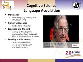 Cognitive Science
                        Language Acquisition
•   Modularity
     – "mental organ,” (Chomsky, 1975,
       1991; Fodor, 1983)
•   Human Uniqueness
     – Combinatorial rule system
•   Language and Thought
     – Learning to think. Cognitive
       psychology has shown that people
       think not just in words but in images.
•   Learning and Innateness
     – The sensorimotor abilities
     – Laws of learning organism's
       behavioral repertoire.
 