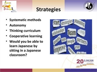 Strategies
•   Systematic methods
•   Autonomy
•   Thinking curriculum
•   Cooperative learning
•   Would you be able to
    learn Japanese by
    sitting in a Japanese
    classroom?
 