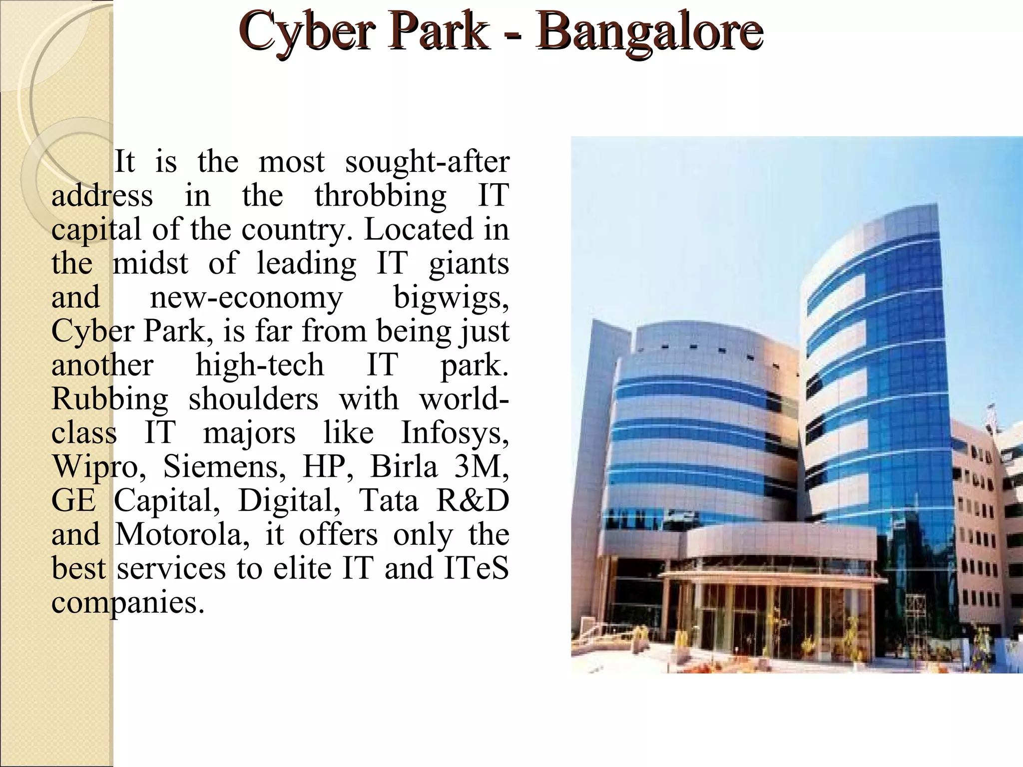 Cyber Park - Bangalore  It is the most sought-after address in the throbbing IT capital of the country. Located in the midst of leading IT giants and new-economy bigwigs, Cyber Park, is far from being just another high-tech IT park. Rubbing shoulders with world-class IT majors like Infosys, Wipro, Siemens, HP, Birla 3M, GE Capital, Digital, Tata R&D and Motorola, it offers only the best services to elite IT and ITeS companies.  