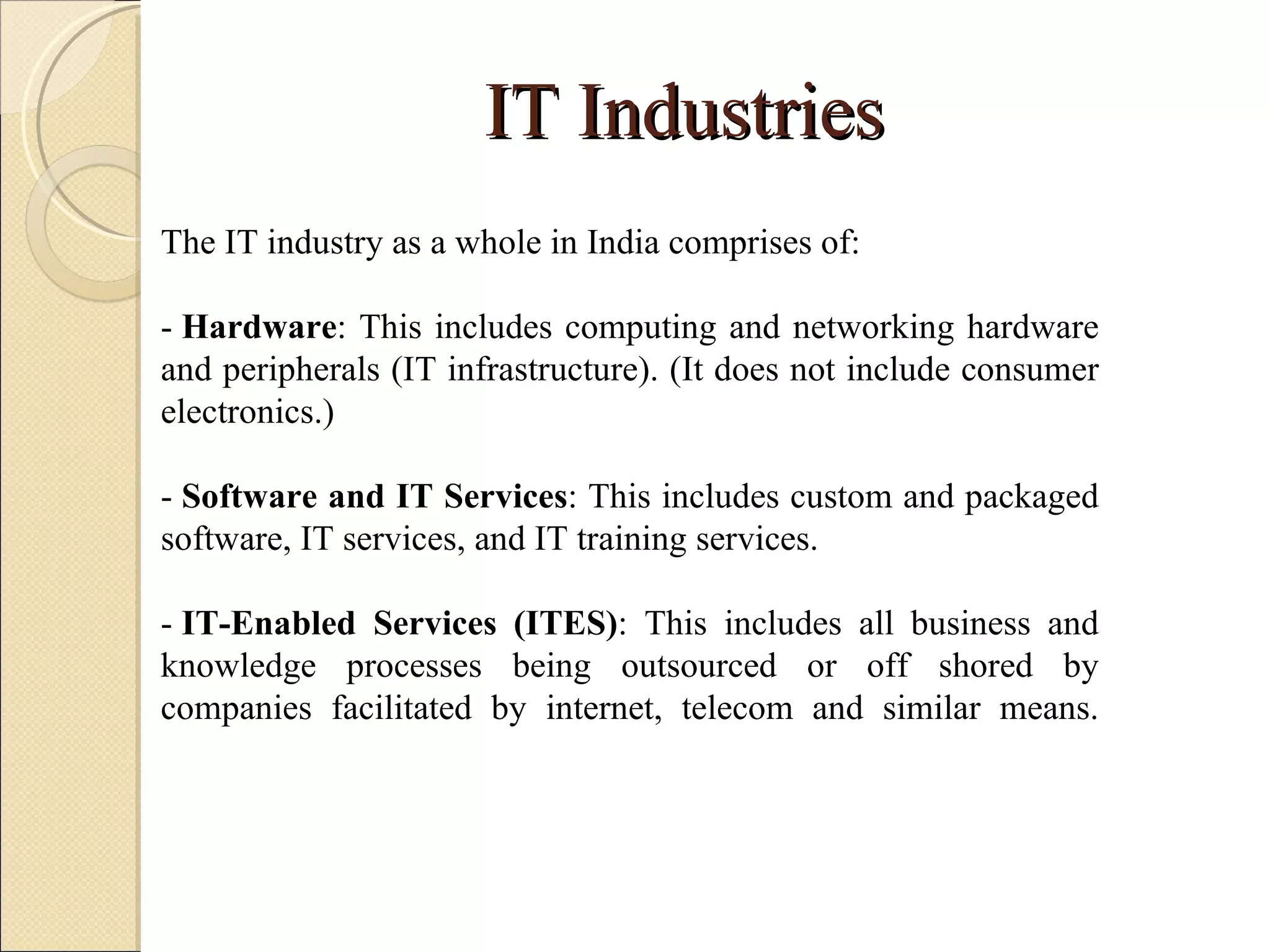 IT Industries The IT industry as a whole in India comprises of: -  Hardware : This includes computing and networking hardware and peripherals (IT infrastructure). (It does not include consumer electronics.) -  Software and IT Services : This includes custom and packaged software, IT services, and IT training services. -  IT-Enabled Services (ITES) : This includes all business and knowledge processes being outsourced or off shored by companies facilitated by internet, telecom and similar means. 