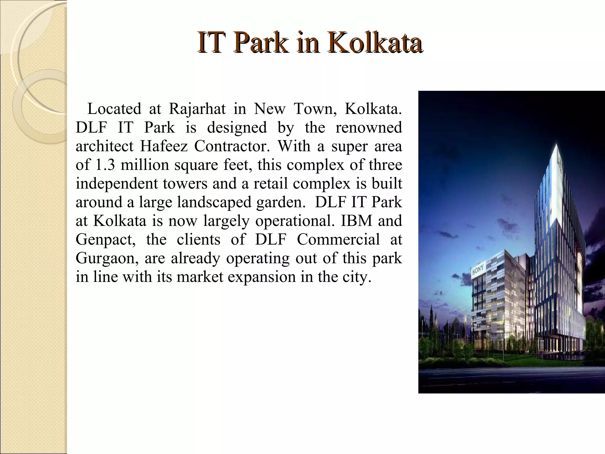 IT Park in Kolkata Located at Rajarhat in New Town, Kolkata. DLF IT Park is designed by the renowned architect Hafeez Contractor. With a super area of 1.3 million square feet, this complex of three independent towers and a retail complex is built around a large landscaped garden.  DLF IT Park at Kolkata is now largely operational. IBM and Genpact, the clients of DLF Commercial at Gurgaon, are already operating out of this park in line with its market expansion in the city.  