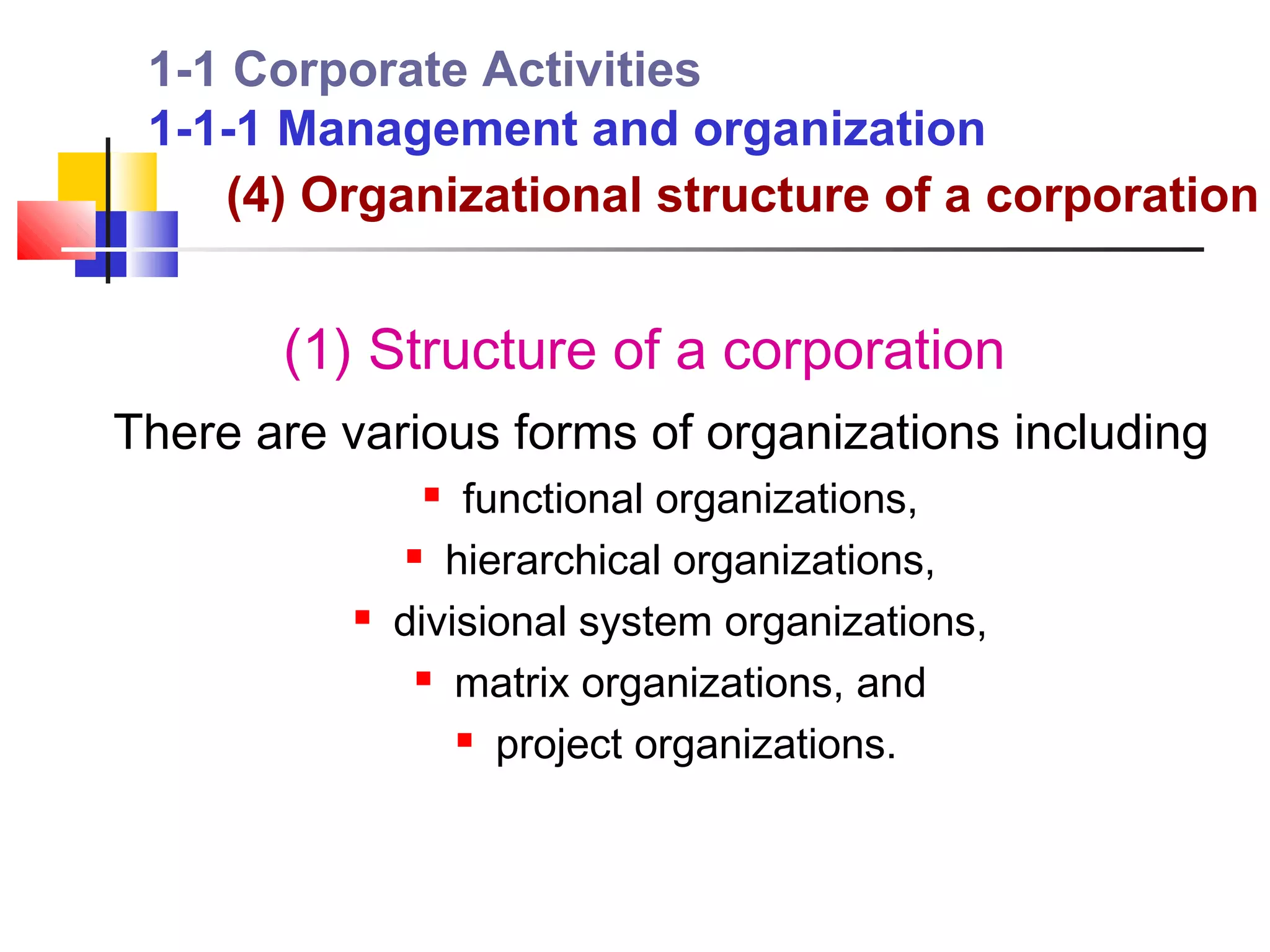 1-1 Corporate Activities
 1-1-1 Management and organization
    (4) Organizational structure of a corporation


       (1) Structure of a corporation
There are various forms of organizations including
                 functional organizations,
                hierarchical organizations,

             divisional system organizations,
                 matrix organizations, and

                   project organizations.
 