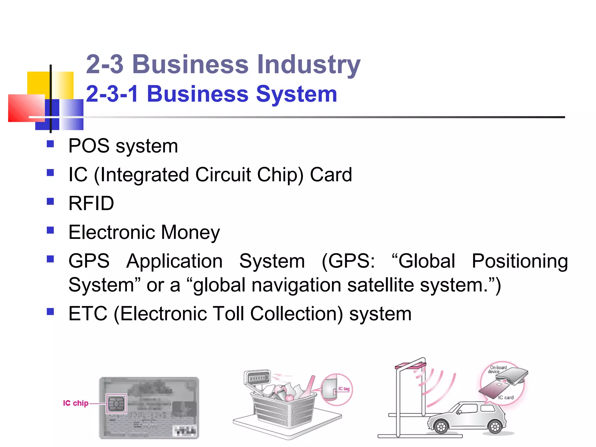 2-3 Business Industry
     2-3-1 Business System

   POS system
   IC (Integrated Circuit Chip) Card
   RFID
   Electronic Money
   GPS Application System (GPS: “Global Positioning
    System” or a “global navigation satellite system.”)
   ETC (Electronic Toll Collection) system
 