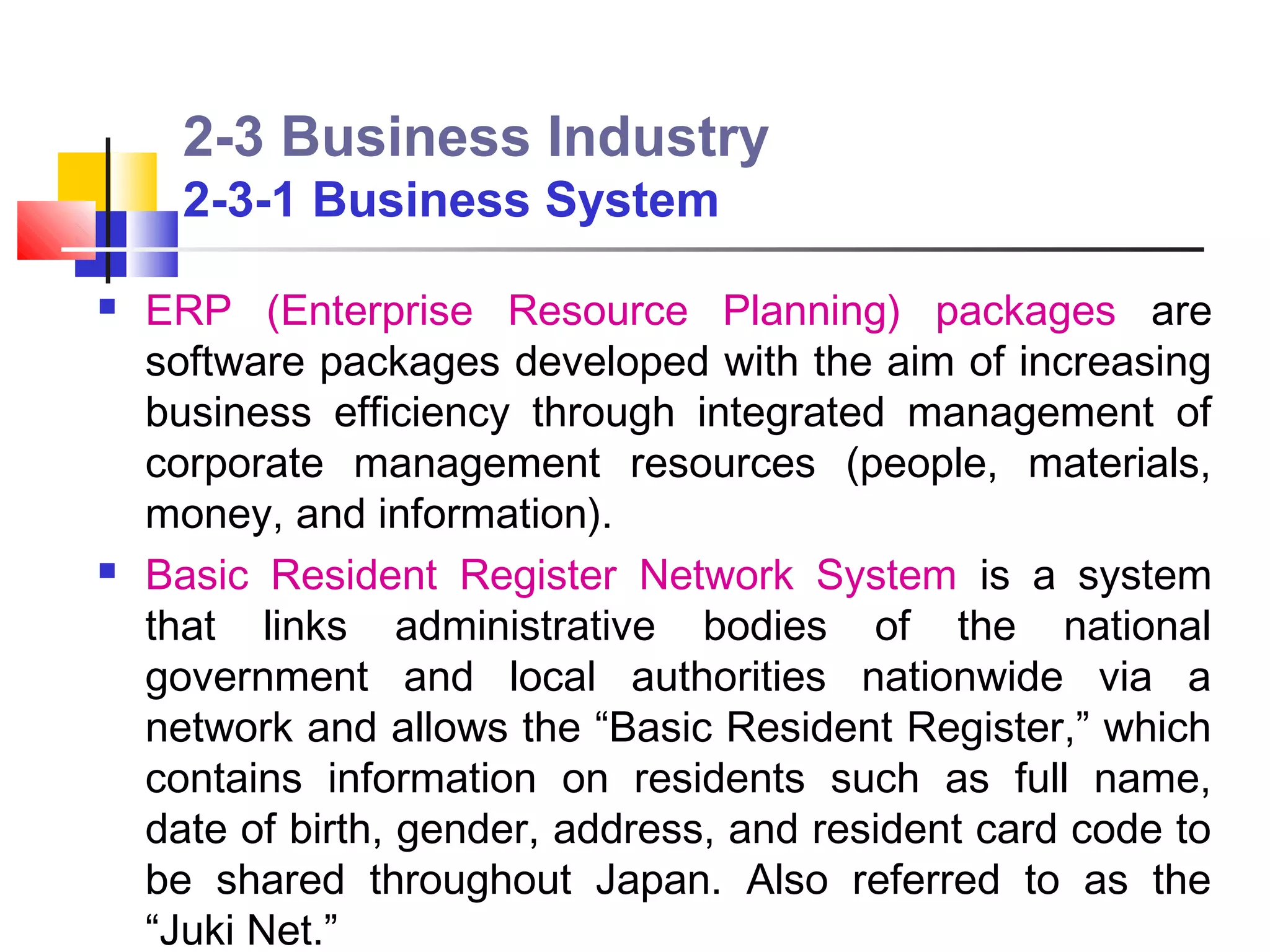 2-3 Business Industry
      2-3-1 Business System

   ERP (Enterprise Resource Planning) packages are
    software packages developed with the aim of increasing
    business efficiency through integrated management of
    corporate management resources (people, materials,
    money, and information).
   Basic Resident Register Network System is a system
    that links administrative bodies of the national
    government and local authorities nationwide via a
    network and allows the “Basic Resident Register,” which
    contains information on residents such as full name,
    date of birth, gender, address, and resident card code to
    be shared throughout Japan. Also referred to as the
    “Juki Net.”
 