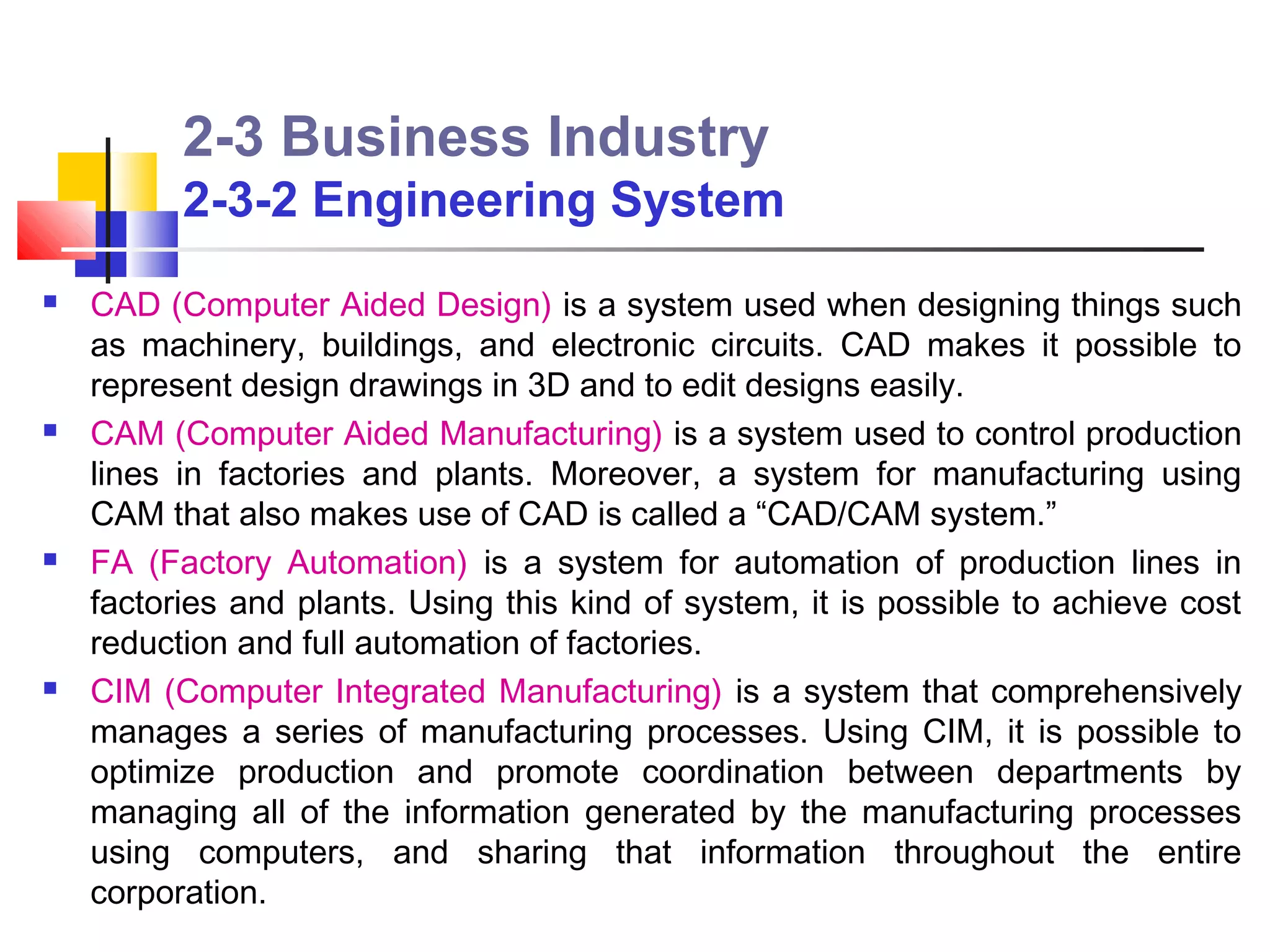 2-3 Business Industry
          2-3-2 Engineering System
   CAD (Computer Aided Design) is a system used when designing things such
    as machinery, buildings, and electronic circuits. CAD makes it possible to
    represent design drawings in 3D and to edit designs easily.
   CAM (Computer Aided Manufacturing) is a system used to control production
    lines in factories and plants. Moreover, a system for manufacturing using
    CAM that also makes use of CAD is called a “CAD/CAM system.”
   FA (Factory Automation) is a system for automation of production lines in
    factories and plants. Using this kind of system, it is possible to achieve cost
    reduction and full automation of factories.
   CIM (Computer Integrated Manufacturing) is a system that comprehensively
    manages a series of manufacturing processes. Using CIM, it is possible to
    optimize production and promote coordination between departments by
    managing all of the information generated by the manufacturing processes
    using computers, and sharing that information throughout the entire
    corporation.
 