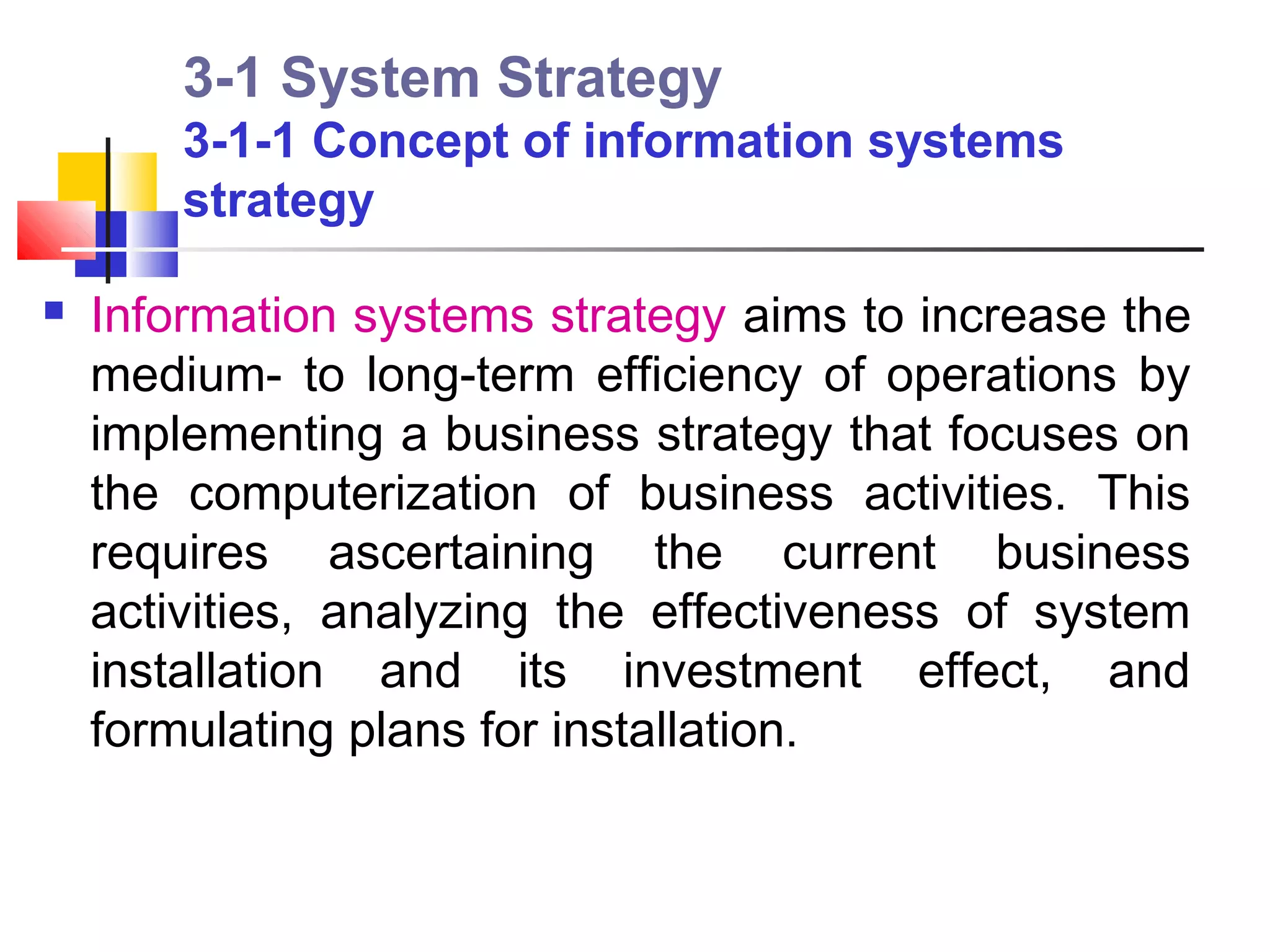 3-1 System Strategy
        3-1-1 Concept of information systems
        strategy

   Information systems strategy aims to increase the
    medium- to long-term efficiency of operations by
    implementing a business strategy that focuses on
    the computerization of business activities. This
    requires ascertaining the current business
    activities, analyzing the effectiveness of system
    installation and its investment effect, and
    formulating plans for installation.
 