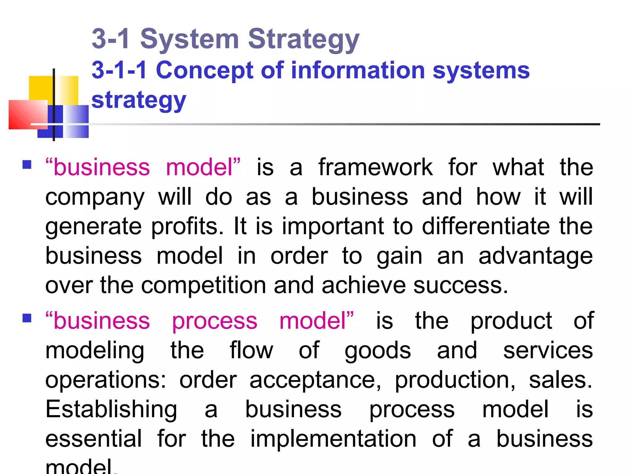 3-1 System Strategy
        3-1-1 Concept of information systems
        strategy

   “business model” is a framework for what the
    company will do as a business and how it will
    generate profits. It is important to differentiate the
    business model in order to gain an advantage
    over the competition and achieve success.
   “business process model” is the product of
    modeling the flow of goods and services
    operations: order acceptance, production, sales.
    Establishing a business process model is
    essential for the implementation of a business
 