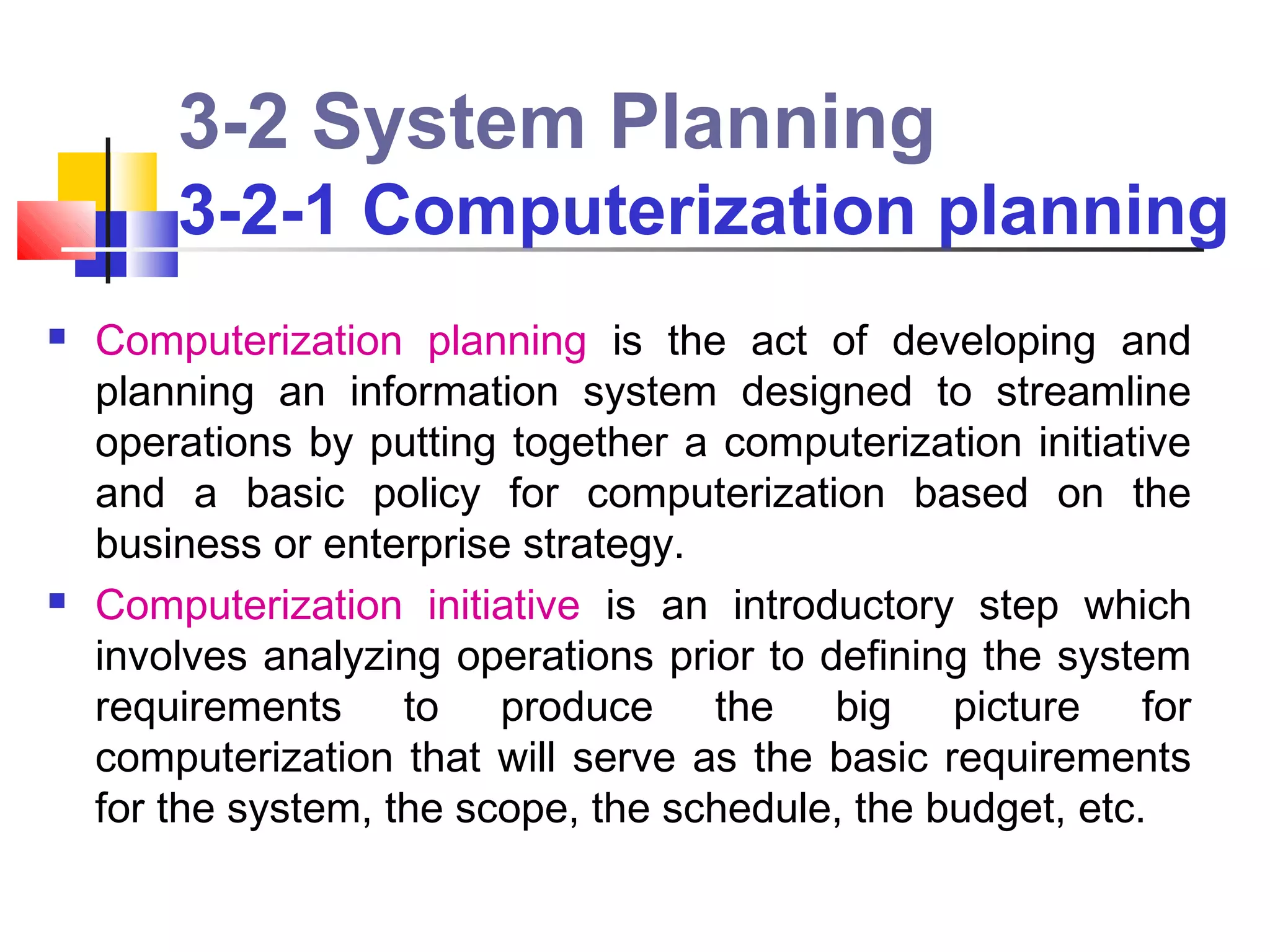 3-2 System Planning
        3-2-1 Computerization planning
   Computerization planning is the act of developing and
    planning an information system designed to streamline
    operations by putting together a computerization initiative
    and a basic policy for computerization based on the
    business or enterprise strategy.
   Computerization initiative is an introductory step which
    involves analyzing operations prior to defining the system
    requirements to produce the big picture for
    computerization that will serve as the basic requirements
    for the system, the scope, the schedule, the budget, etc.
 