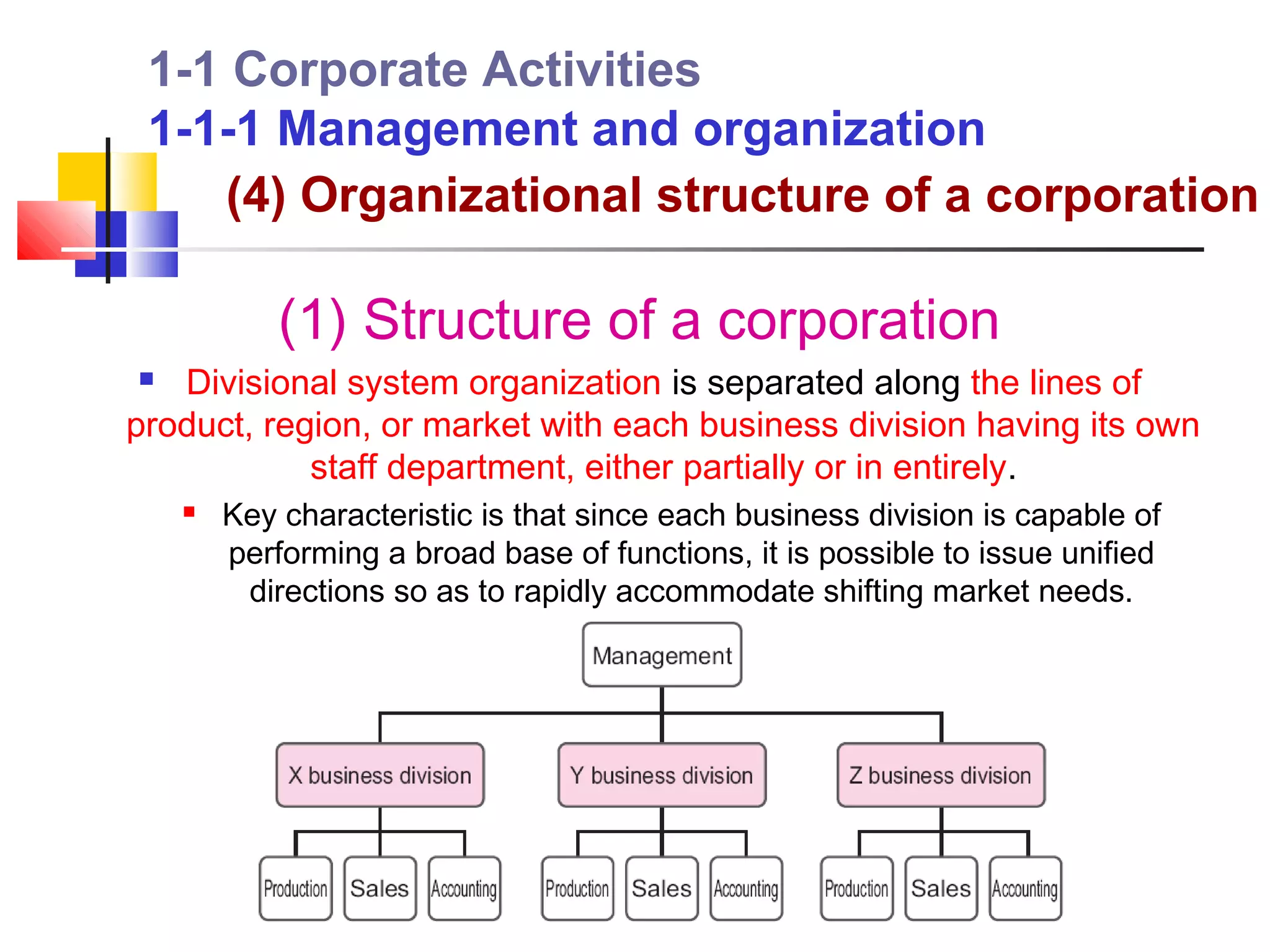 1-1 Corporate Activities
 1-1-1 Management and organization
    (4) Organizational structure of a corporation

            (1) Structure of a corporation
  Divisional system organization is separated along the lines of
product, region, or market with each business division having its own
            staff department, either partially or in entirely.
       Key characteristic is that since each business division is capable of
        performing a broad base of functions, it is possible to issue unified
         directions so as to rapidly accommodate shifting market needs.
 