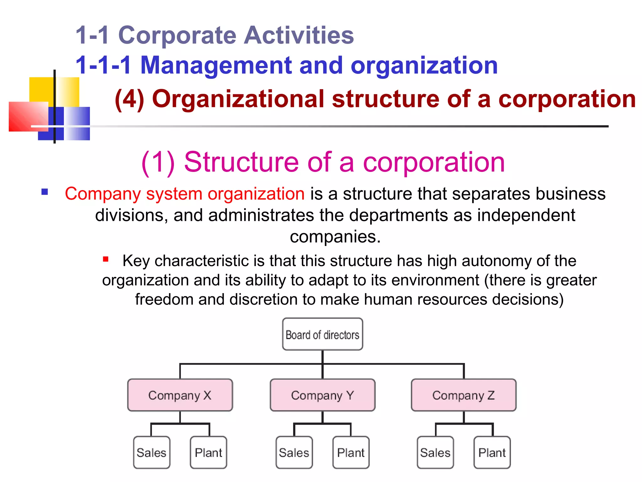 1-1 Corporate Activities
     1-1-1 Management and organization
        (4) Organizational structure of a corporation

             (1) Structure of a corporation
   Company system organization is a structure that separates business
       divisions, and administrates the departments as independent
                                companies.
          Key characteristic is that this structure has high autonomy of the
        organization and its ability to adapt to its environment (there is greater
            freedom and discretion to make human resources decisions)
 