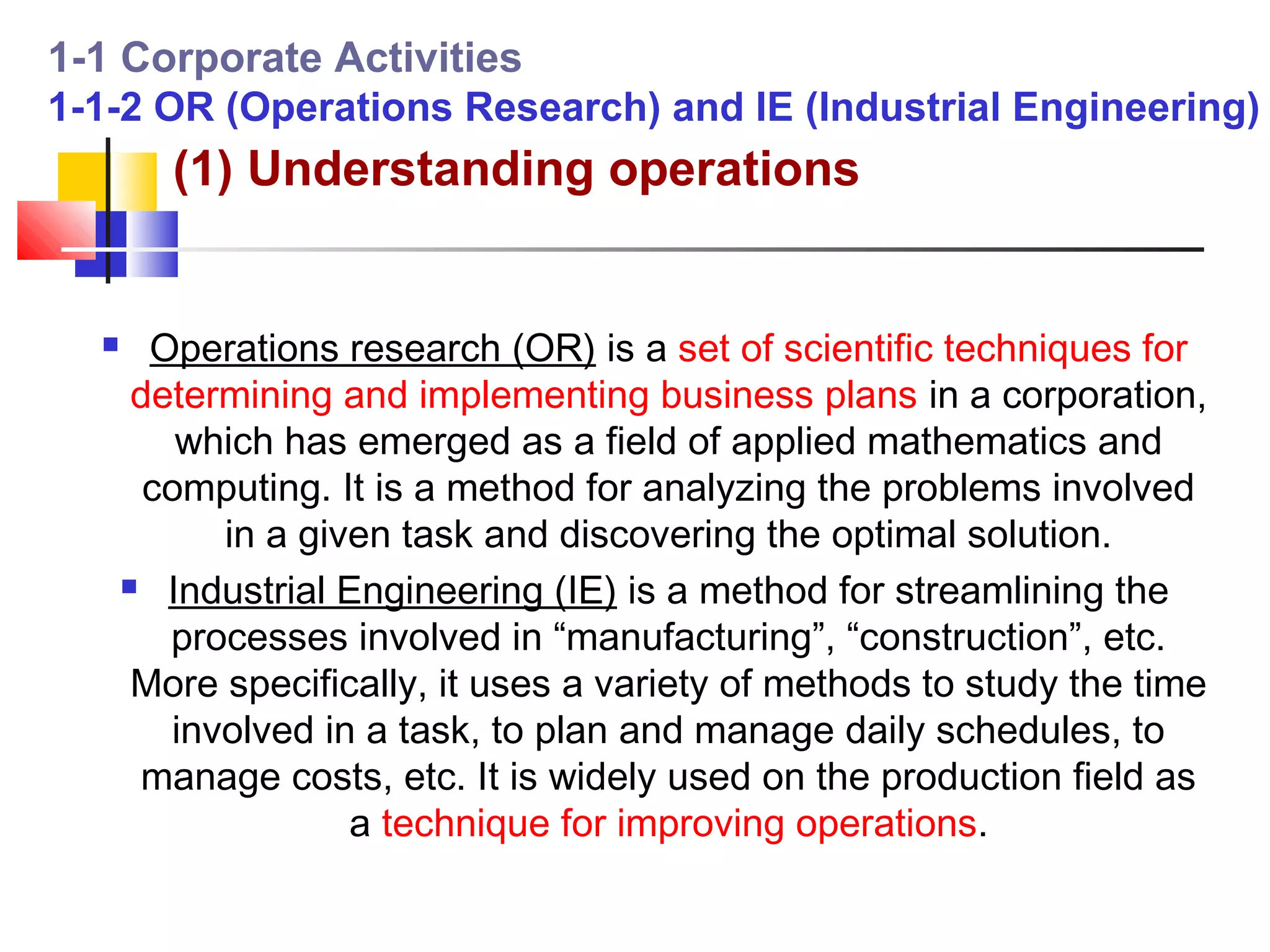 1-1 Corporate Activities
1-1-2 OR (Operations Research) and IE (Industrial Engineering)
         (1) Understanding operations


       Operations research (OR) is a set of scientific techniques for
       determining and implementing business plans in a corporation,
          which has emerged as a field of applied mathematics and
        computing. It is a method for analyzing the problems involved
            in a given task and discovering the optimal solution.
       Industrial Engineering (IE) is a method for streamlining the

         processes involved in “manufacturing”, “construction”, etc.
       More specifically, it uses a variety of methods to study the time
         involved in a task, to plan and manage daily schedules, to
       manage costs, etc. It is widely used on the production field as
                    a technique for improving operations.
 