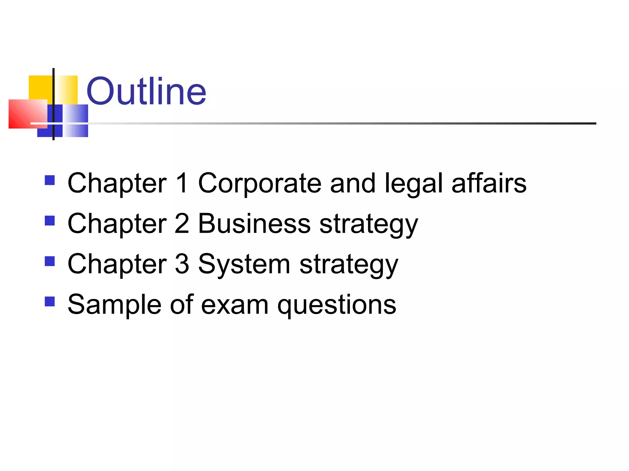 Outline

   Chapter 1 Corporate and legal affairs
   Chapter 2 Business strategy
   Chapter 3 System strategy
   Sample of exam questions
 