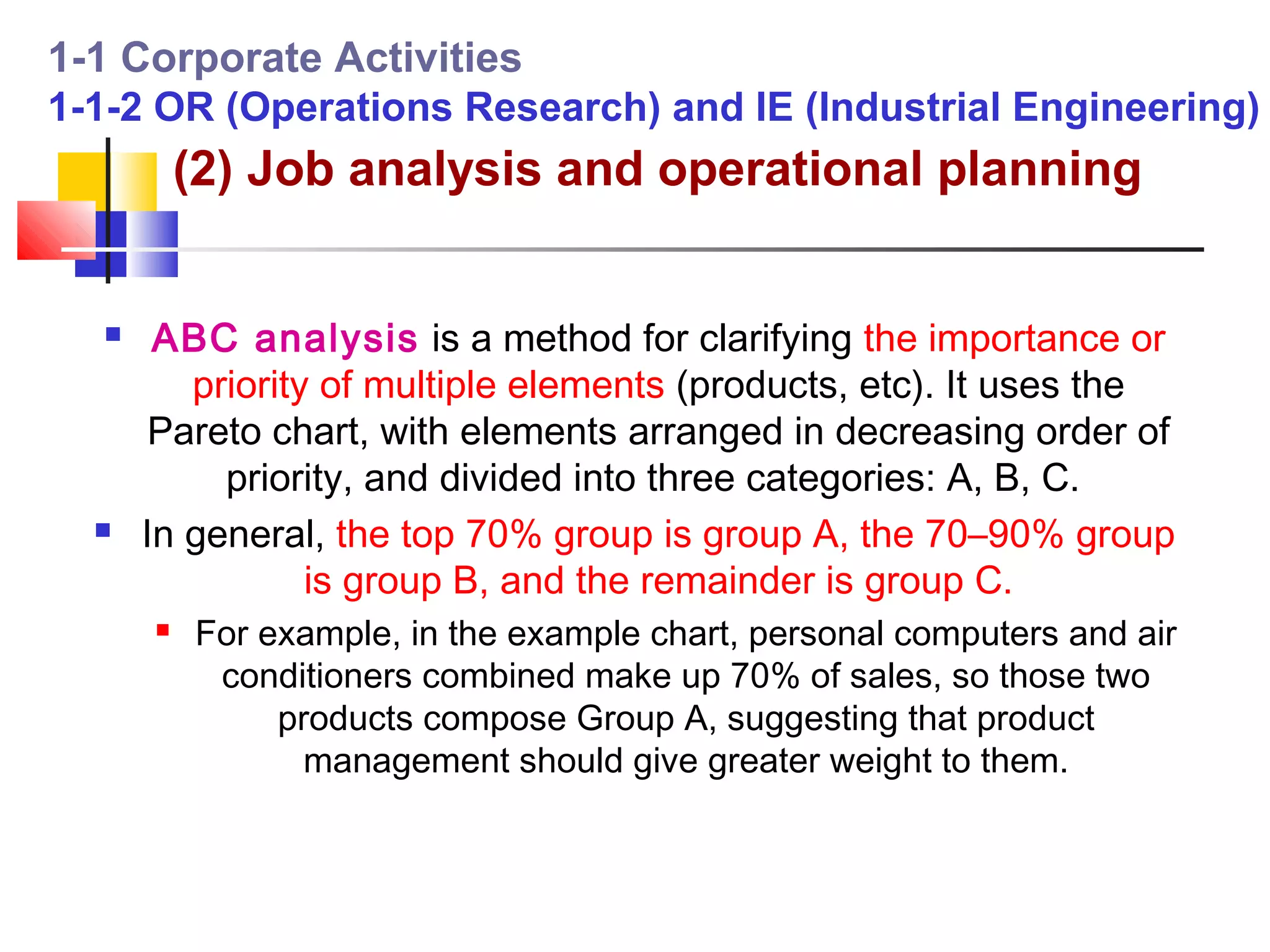 1-1 Corporate Activities
1-1-2 OR (Operations Research) and IE (Industrial Engineering)
          (2) Job analysis and operational planning


      ABC analysis is a method for clarifying the importance or
         priority of multiple elements (products, etc). It uses the
       Pareto chart, with elements arranged in decreasing order of
           priority, and divided into three categories: A, B, C.
     In general, the top 70% group is group A, the 70–90% group
                 is group B, and the remainder is group C.
         For example, in the example chart, personal computers and air
           conditioners combined make up 70% of sales, so those two
               products compose Group A, suggesting that product
                 management should give greater weight to them.
 