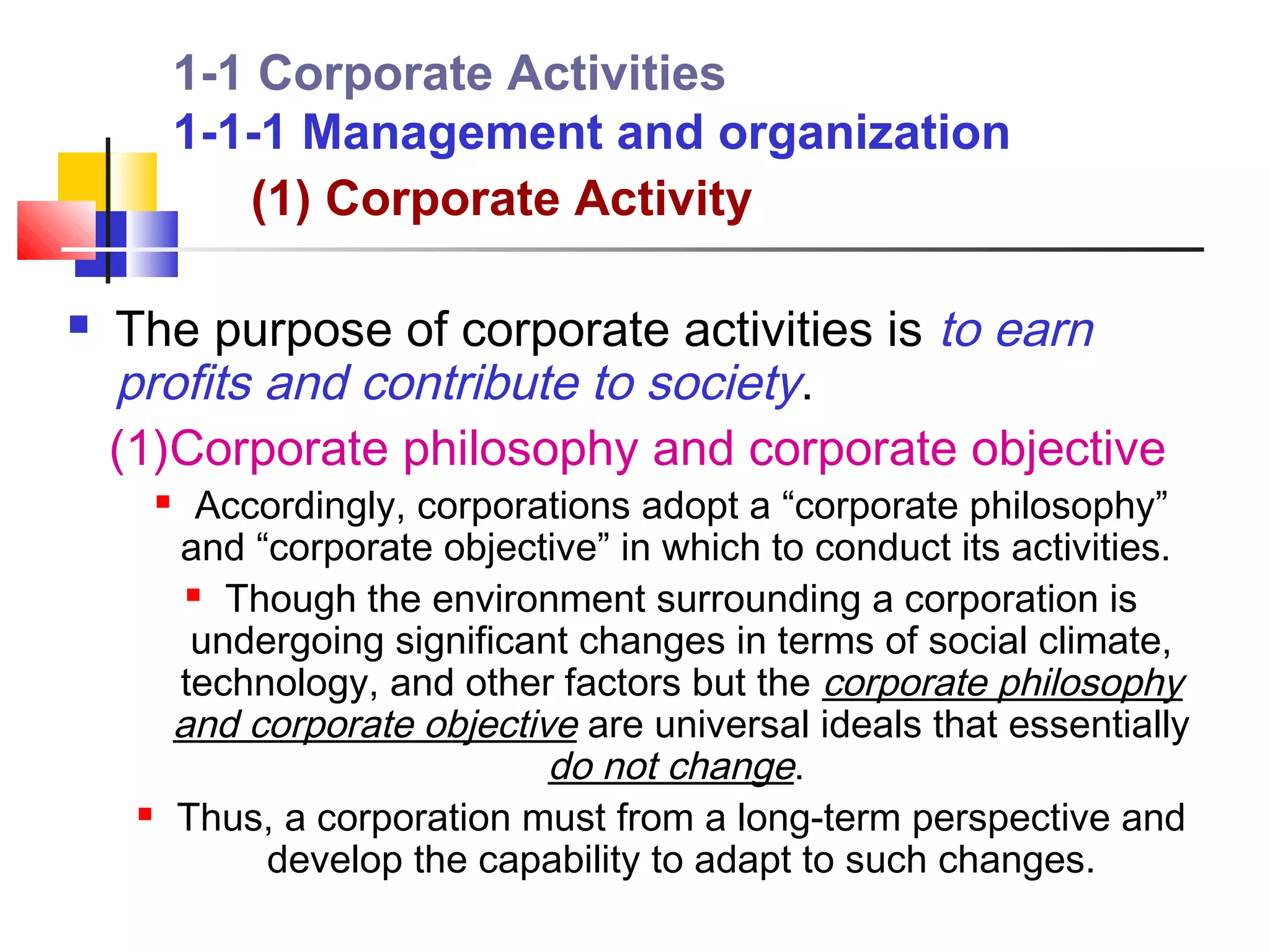 1-1 Corporate Activities
             1-1-1 Management and organization
                (1) Corporate Activity

   The purpose of corporate activities is to earn
    profits and contribute to society.
    (1)Corporate philosophy and corporate objective
              Accordingly, corporations adopt a “corporate philosophy”
             and “corporate objective” in which to conduct its activities.
               Though the environment surrounding a corporation is

              undergoing significant changes in terms of social climate,
             technology, and other factors but the corporate philosophy
             and corporate objective are universal ideals that essentially
                                   do not change.
            Thus, a corporation must from a long-term perspective and
                  develop the capability to adapt to such changes.
 