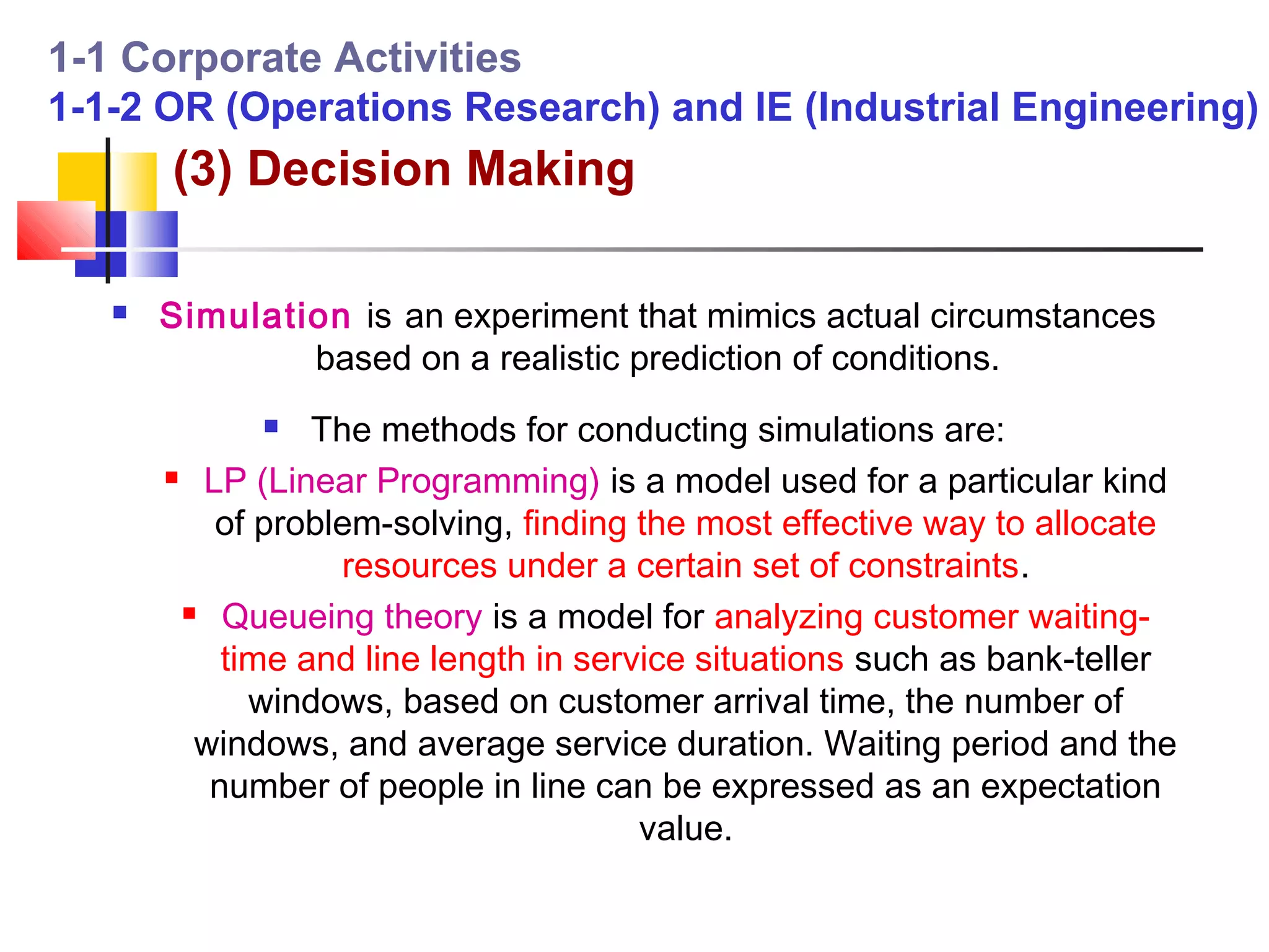 1-1 Corporate Activities
1-1-2 OR (Operations Research) and IE (Industrial Engineering)
       (3) Decision Making

      Simulation is an experiment that mimics actual circumstances
               based on a realistic prediction of conditions.
                The methods for conducting simulations are:
        LP (Linear Programming) is a model used for a particular kind

          of problem-solving, finding the most effective way to allocate
                   resources under a certain set of constraints.
         Queueing theory is a model for analyzing customer waiting-

           time and line length in service situations such as bank-teller
             windows, based on customer arrival time, the number of
         windows, and average service duration. Waiting period and the
          number of people in line can be expressed as an expectation
                                       value.
 