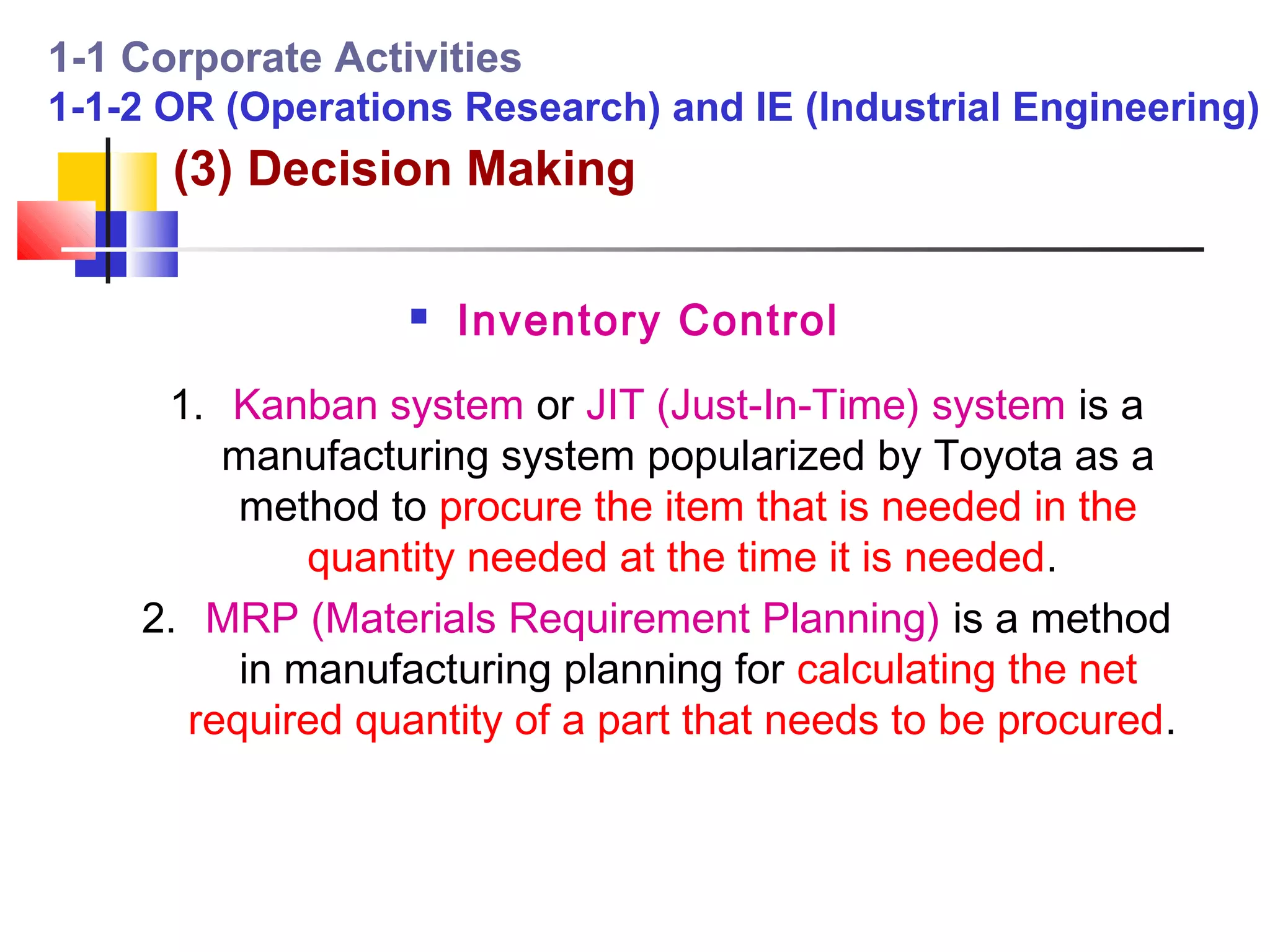 1-1 Corporate Activities
1-1-2 OR (Operations Research) and IE (Industrial Engineering)
      (3) Decision Making

                     Inventory Control
     1. Kanban system or JIT (Just-In-Time) system is a
        manufacturing system popularized by Toyota as a
         method to procure the item that is needed in the
             quantity needed at the time it is needed.
    2. MRP (Materials Requirement Planning) is a method
         in manufacturing planning for calculating the net
      required quantity of a part that needs to be procured.
 