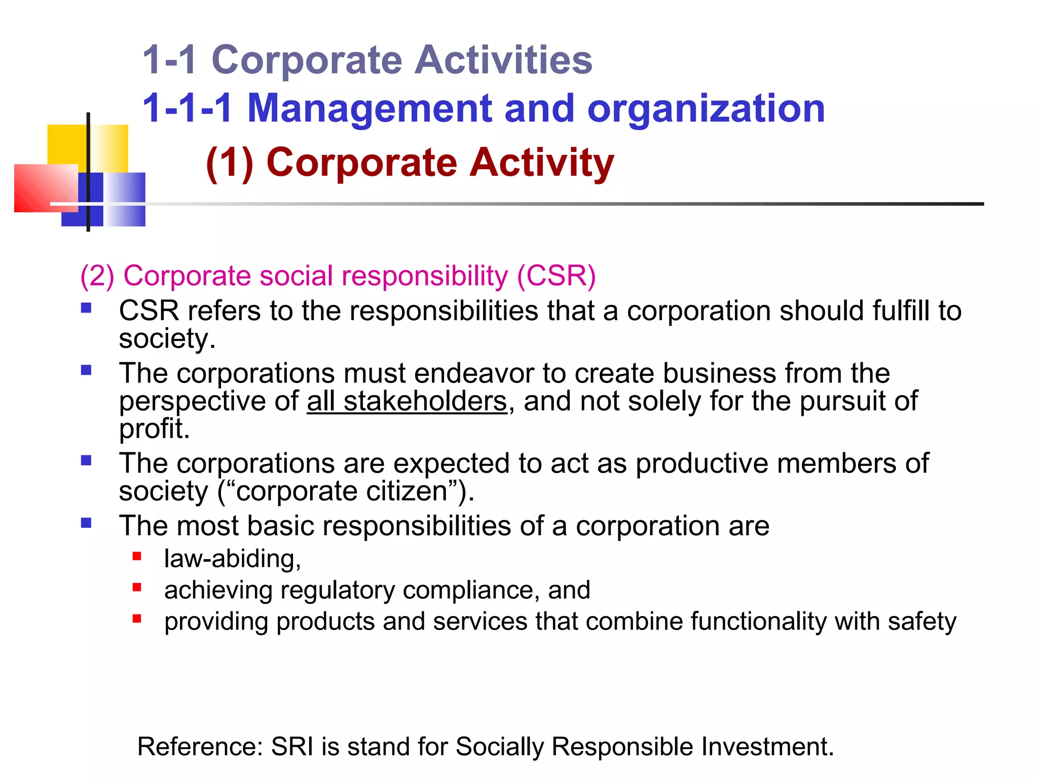 1-1 Corporate Activities
     1-1-1 Management and organization
        (1) Corporate Activity

(2) Corporate social responsibility (CSR)
 CSR refers to the responsibilities that a corporation should fulfill to
   society.
 The corporations must endeavor to create business from the
   perspective of all stakeholders, and not solely for the pursuit of
   profit.
 The corporations are expected to act as productive members of
   society (“corporate citizen”).
 The most basic responsibilities of a corporation are
       law-abiding,
       achieving regulatory compliance, and
       providing products and services that combine functionality with safety



    Reference: SRI is stand for Socially Responsible Investment.
 