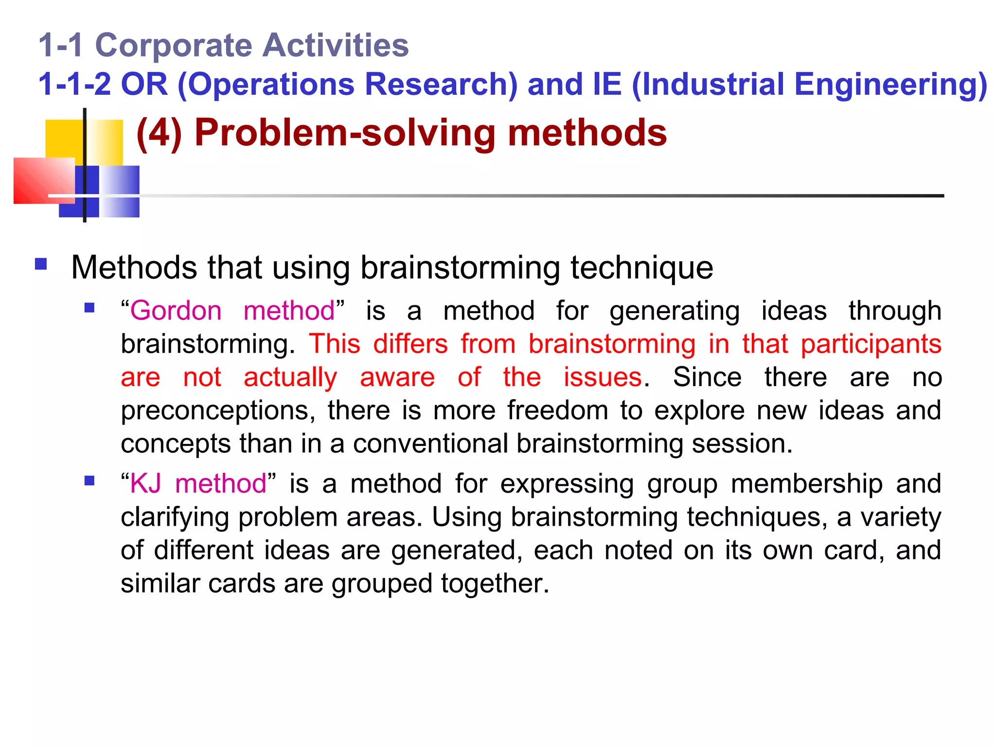 1-1 Corporate Activities
1-1-2 OR (Operations Research) and IE (Industrial Engineering)
         (4) Problem-solving methods


   Methods that using brainstorming technique
       “Gordon method” is a method for generating ideas through
        brainstorming. This differs from brainstorming in that participants
        are not actually aware of the issues. Since there are no
        preconceptions, there is more freedom to explore new ideas and
        concepts than in a conventional brainstorming session.
       “KJ method” is a method for expressing group membership and
        clarifying problem areas. Using brainstorming techniques, a variety
        of different ideas are generated, each noted on its own card, and
        similar cards are grouped together.
 
