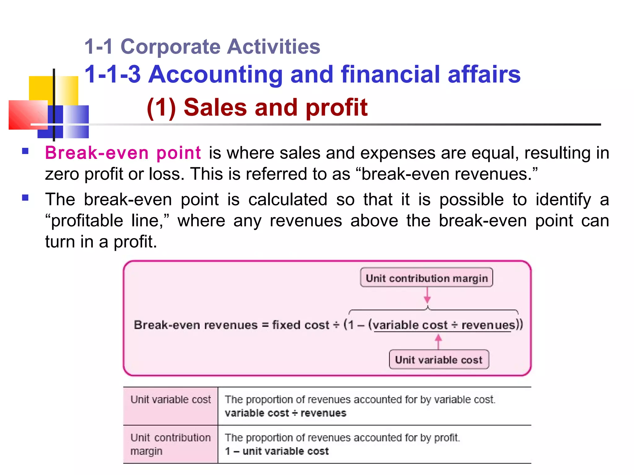 1-1 Corporate Activities
        1-1-3 Accounting and financial affairs
              (1) Sales and profit
   Break-even point is where sales and expenses are equal, resulting in
    zero profit or loss. This is referred to as “break-even revenues.”
   The break-even point is calculated so that it is possible to identify a
    “profitable line,” where any revenues above the break-even point can
    turn in a profit.
 