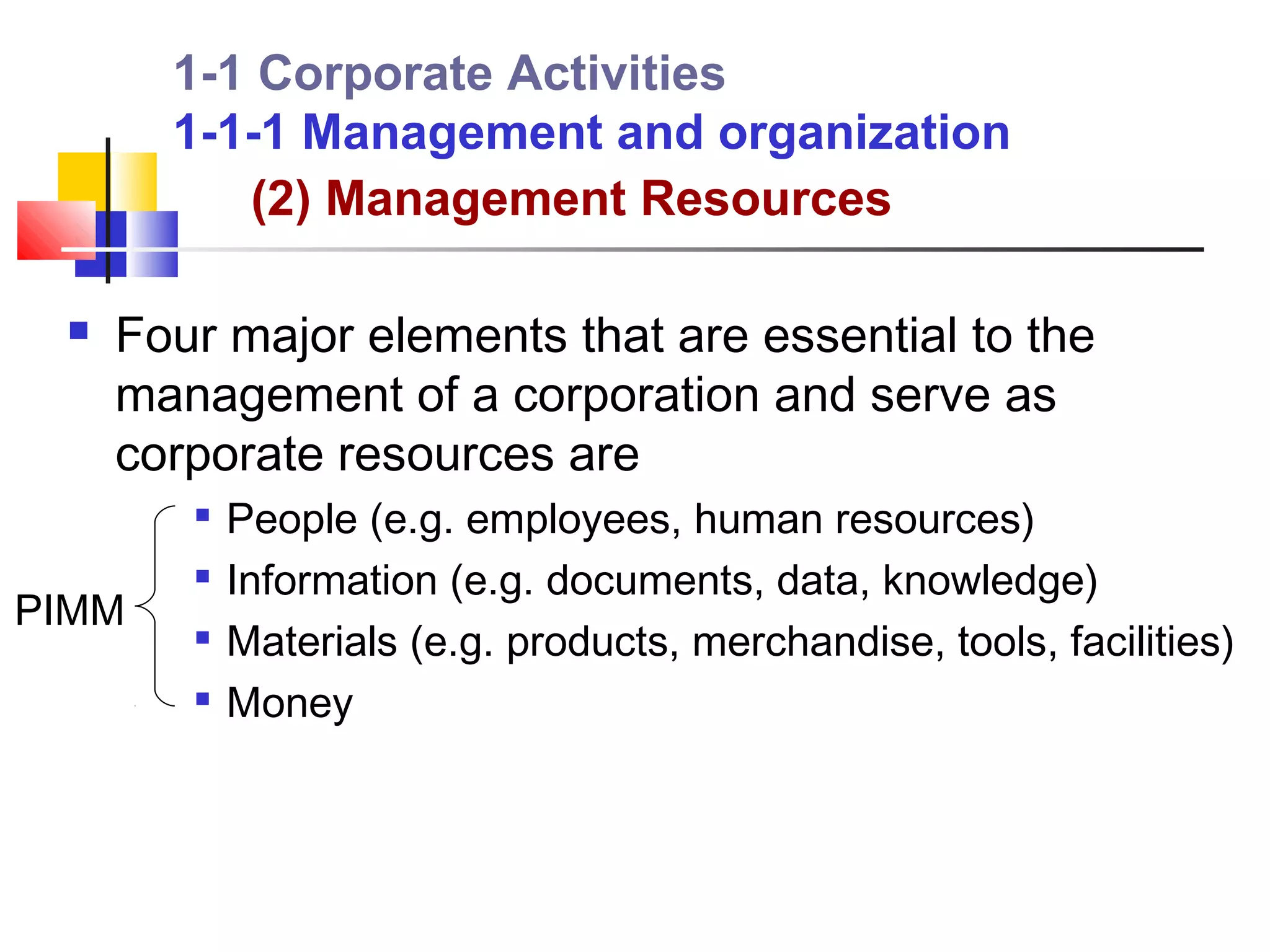 1-1 Corporate Activities
       1-1-1 Management and organization
          (2) Management Resources

    Four major elements that are essential to the
     management of a corporation and serve as
     corporate resources are
        
            People (e.g. employees, human resources)
        
            Information (e.g. documents, data, knowledge)
PIMM       Materials (e.g. products, merchandise, tools, facilities)
           Money
 