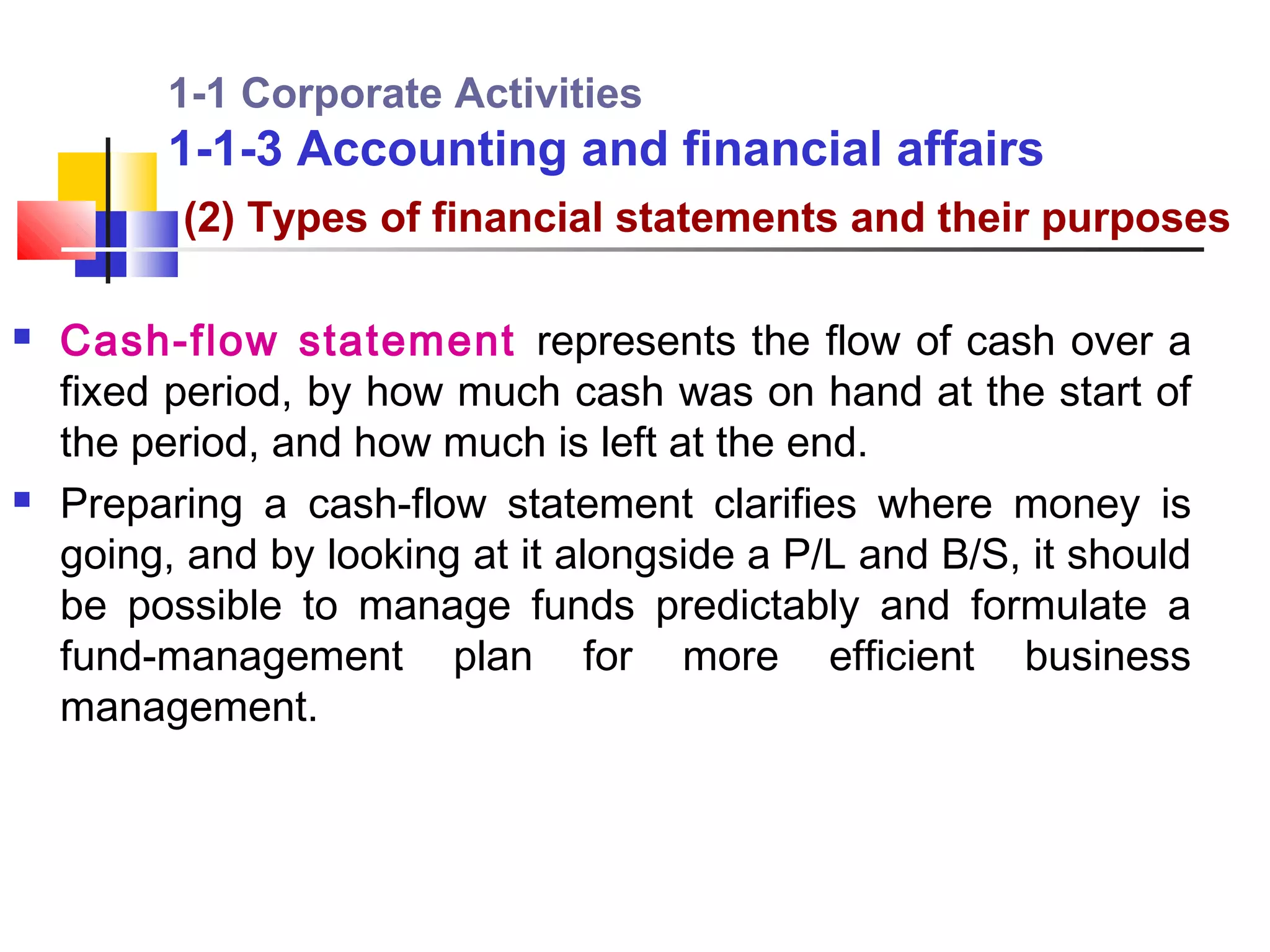 1-1 Corporate Activities
         1-1-3 Accounting and financial affairs
          (2) Types of financial statements and their purposes

   Cash-flow statement represents the flow of cash over a
    fixed period, by how much cash was on hand at the start of
    the period, and how much is left at the end.
   Preparing a cash-flow statement clarifies where money is
    going, and by looking at it alongside a P/L and B/S, it should
    be possible to manage funds predictably and formulate a
    fund-management plan for more efficient business
    management.
 