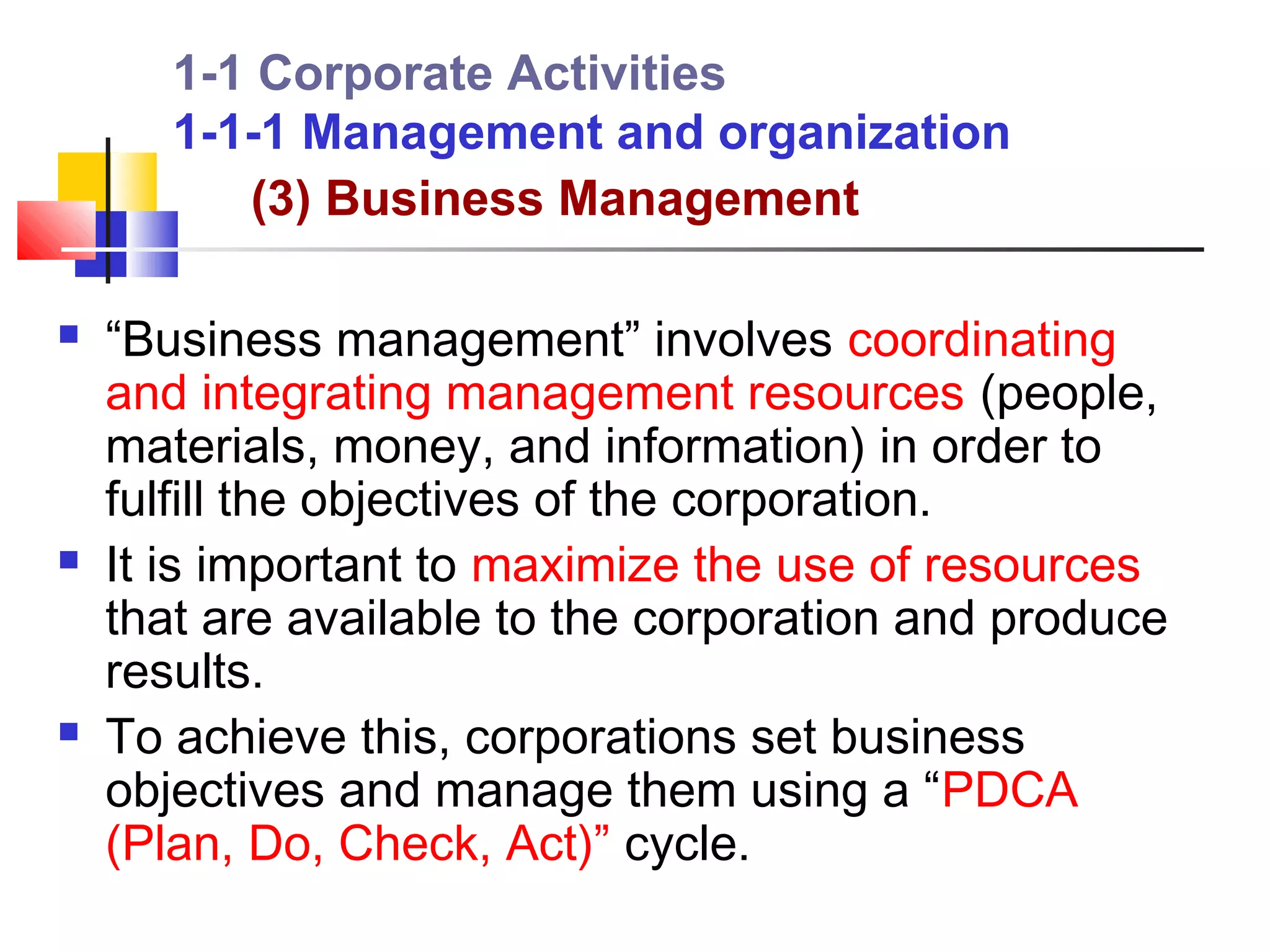 1-1 Corporate Activities
       1-1-1 Management and organization
          (3) Business Management

   “Business management” involves coordinating
    and integrating management resources (people,
    materials, money, and information) in order to
    fulfill the objectives of the corporation.
   It is important to maximize the use of resources
    that are available to the corporation and produce
    results.
   To achieve this, corporations set business
    objectives and manage them using a “PDCA
    (Plan, Do, Check, Act)” cycle.
 