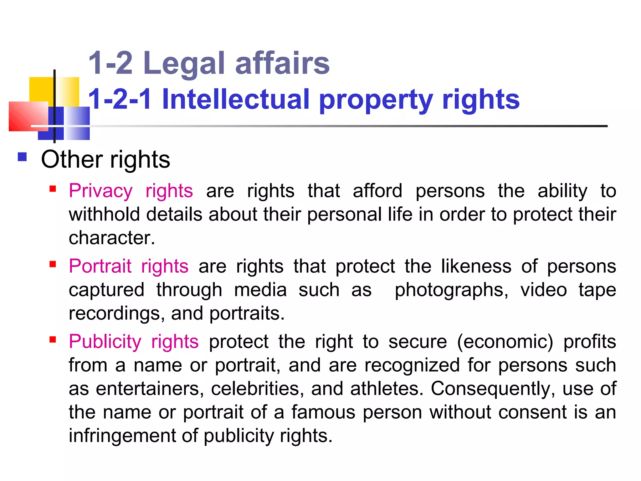 1-2 Legal affairs
          1-2-1 Intellectual property rights
   Other rights
       Privacy rights are rights that afford persons the ability to
        withhold details about their personal life in order to protect their
        character.
       Portrait rights are rights that protect the likeness of persons
        captured through media such as photographs, video tape
        recordings, and portraits.
       Publicity rights protect the right to secure (economic) profits
        from a name or portrait, and are recognized for persons such
        as entertainers, celebrities, and athletes. Consequently, use of
        the name or portrait of a famous person without consent is an
        infringement of publicity rights.
 