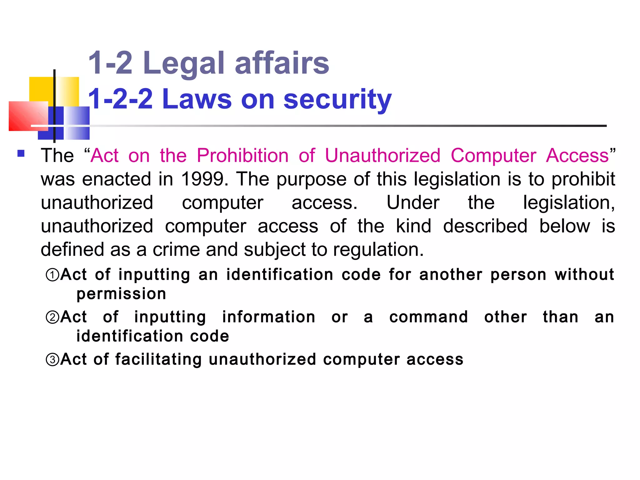 1-2 Legal affairs
         1-2-2 Laws on security
   The “Act on the Prohibition of Unauthorized Computer Access”
    was enacted in 1999. The purpose of this legislation is to prohibit
    unauthorized computer access. Under the legislation,
    unauthorized computer access of the kind described below is
    defined as a crime and subject to regulation.
    ①Act of inputting an identification code for another person without
      permission
    ②Act of inputting information or a command other than an
      identification code
    ③Act of facilitating unauthorized computer access
 