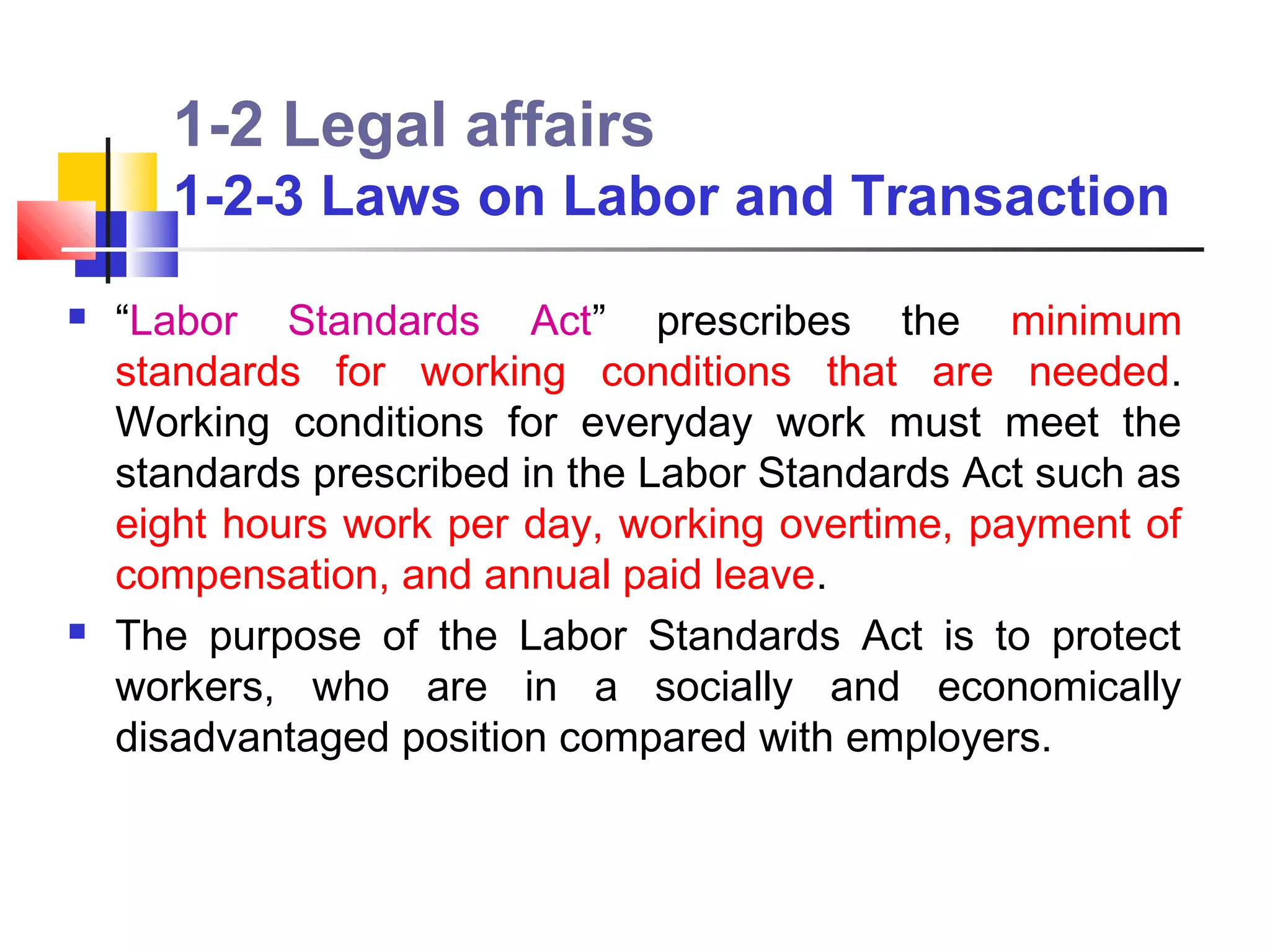 1-2 Legal affairs
      1-2-3 Laws on Labor and Transaction
   “Labor Standards Act” prescribes the minimum
    standards for working conditions that are needed.
    Working conditions for everyday work must meet the
    standards prescribed in the Labor Standards Act such as
    eight hours work per day, working overtime, payment of
    compensation, and annual paid leave.
   The purpose of the Labor Standards Act is to protect
    workers, who are in a socially and economically
    disadvantaged position compared with employers.
 