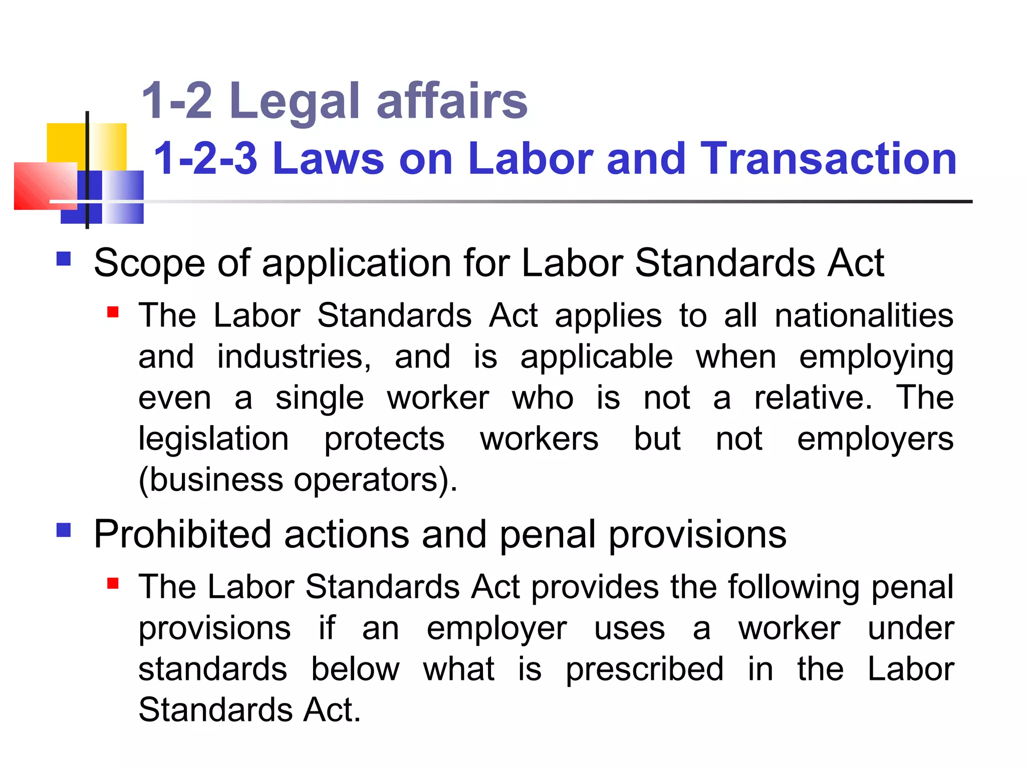 1-2 Legal affairs
        1-2-3 Laws on Labor and Transaction

   Scope of application for Labor Standards Act
       The Labor Standards Act applies to all nationalities
        and industries, and is applicable when employing
        even a single worker who is not a relative. The
        legislation protects workers but not employers
        (business operators).
   Prohibited actions and penal provisions
       The Labor Standards Act provides the following penal
        provisions if an employer uses a worker under
        standards below what is prescribed in the Labor
        Standards Act.
 