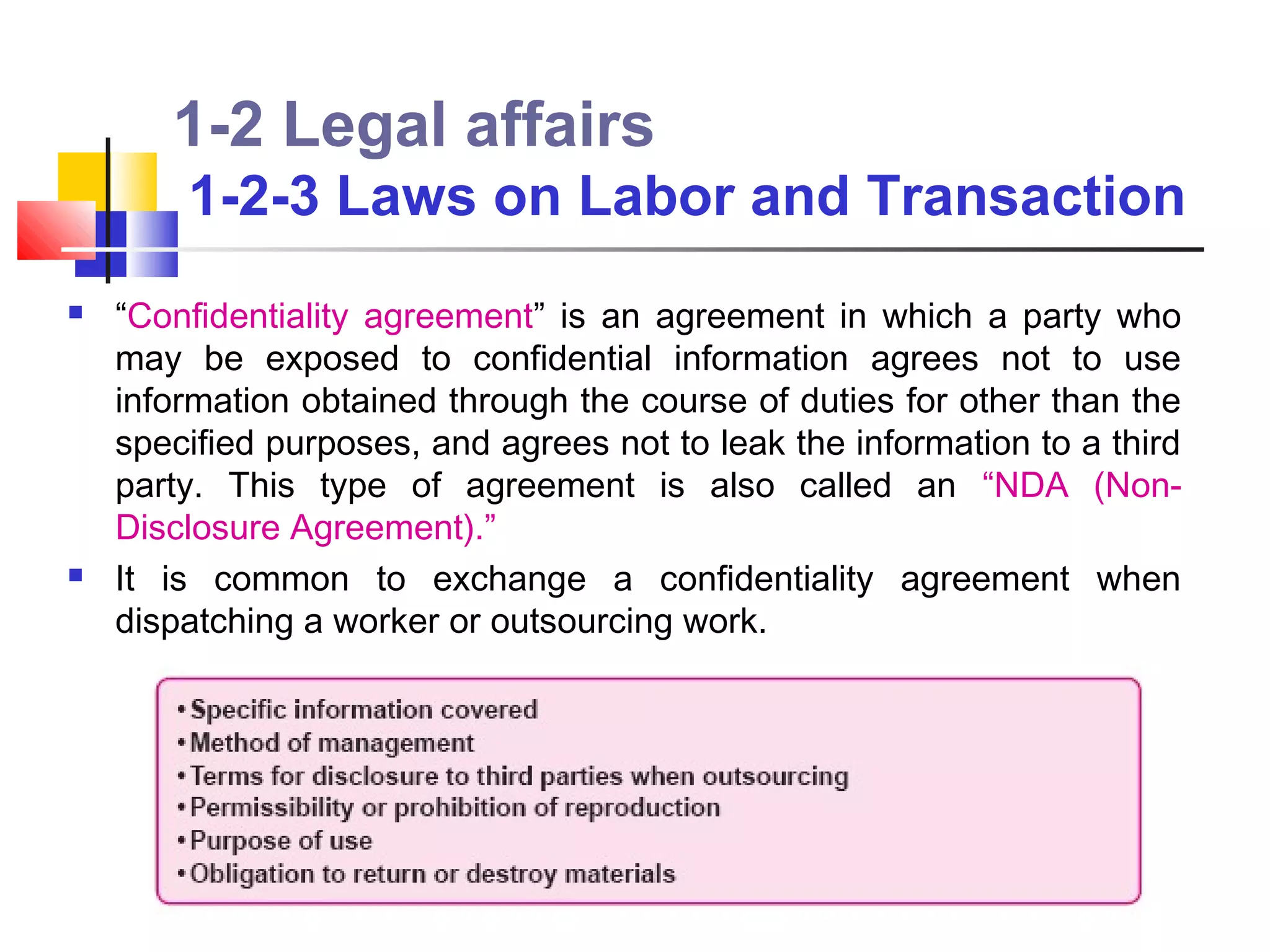 1-2 Legal affairs
        1-2-3 Laws on Labor and Transaction
   “Confidentiality agreement” is an agreement in which a party who
    may be exposed to confidential information agrees not to use
    information obtained through the course of duties for other than the
    specified purposes, and agrees not to leak the information to a third
    party. This type of agreement is also called an “NDA (Non-
    Disclosure Agreement).”
   It is common to exchange a confidentiality agreement when
    dispatching a worker or outsourcing work.
 