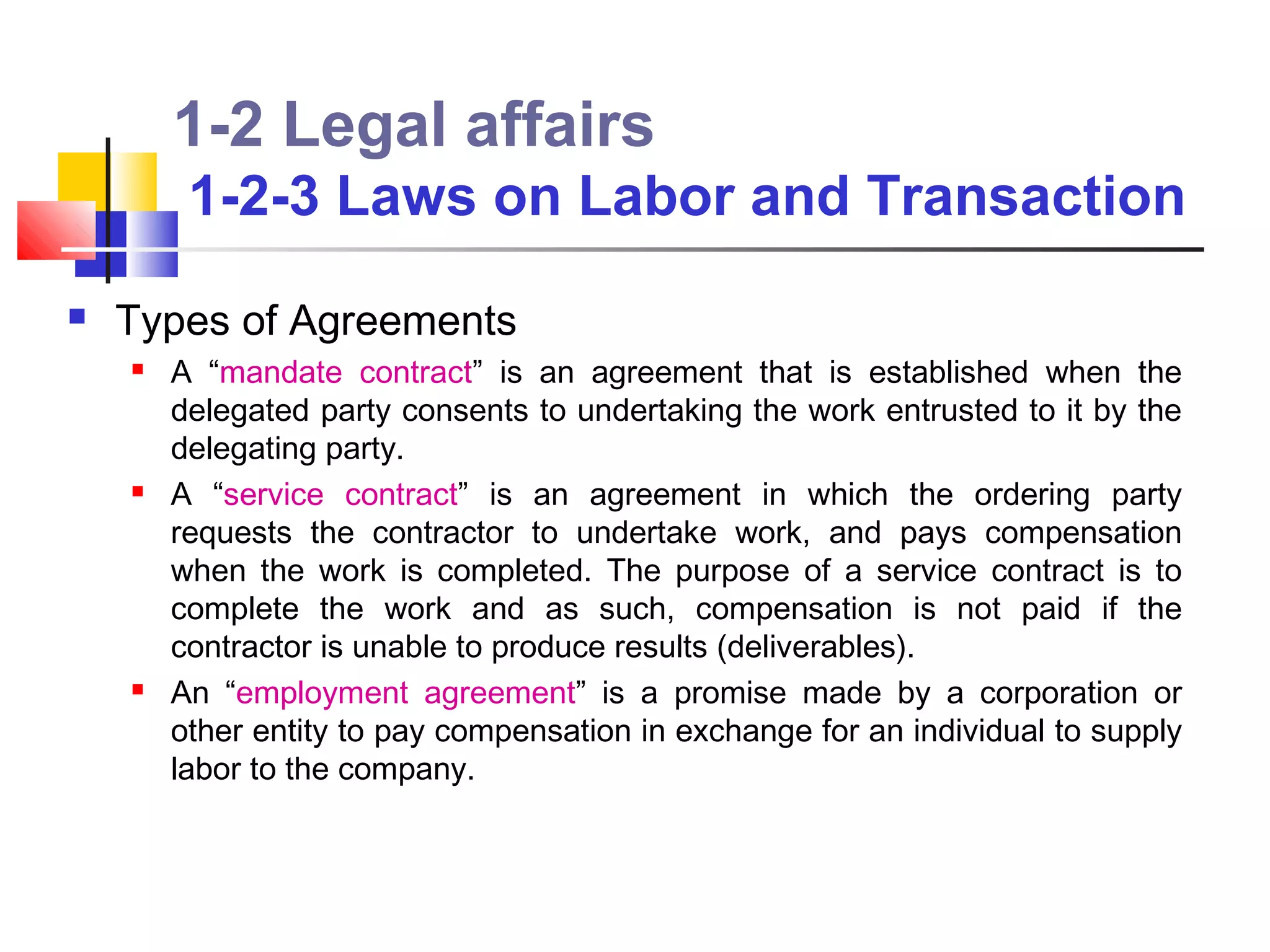 1-2 Legal affairs
         1-2-3 Laws on Labor and Transaction
   Types of Agreements
       A “mandate contract” is an agreement that is established when the
        delegated party consents to undertaking the work entrusted to it by the
        delegating party.
       A “service contract” is an agreement in which the ordering party
        requests the contractor to undertake work, and pays compensation
        when the work is completed. The purpose of a service contract is to
        complete the work and as such, compensation is not paid if the
        contractor is unable to produce results (deliverables).
       An “employment agreement” is a promise made by a corporation or
        other entity to pay compensation in exchange for an individual to supply
        labor to the company.
 