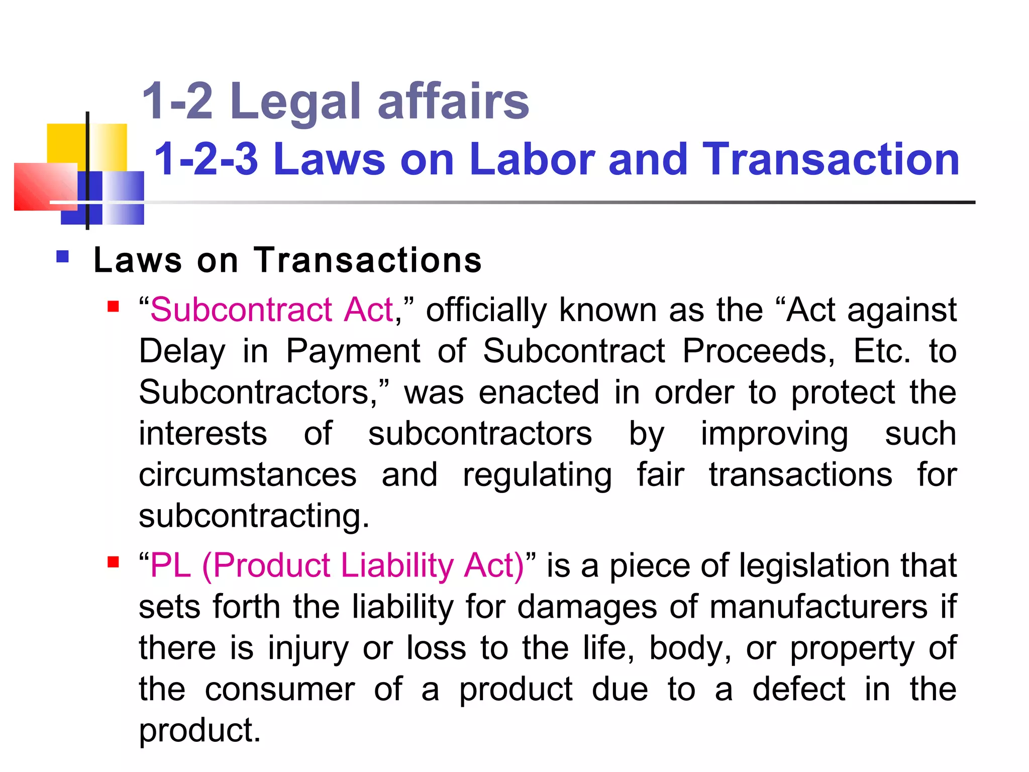 1-2 Legal affairs
        1-2-3 Laws on Labor and Transaction
   Laws on Transactions
      “Subcontract Act,” officially known as the “Act against

       Delay in Payment of Subcontract Proceeds, Etc. to
       Subcontractors,” was enacted in order to protect the
       interests of subcontractors by improving such
       circumstances and regulating fair transactions for
       subcontracting.
      “PL (Product Liability Act)” is a piece of legislation that

       sets forth the liability for damages of manufacturers if
       there is injury or loss to the life, body, or property of
       the consumer of a product due to a defect in the
       product.
 