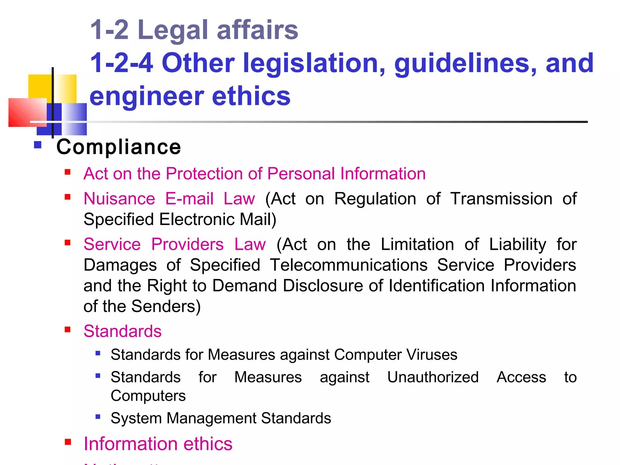 1-2 Legal affairs
        1-2-4 Other legislation, guidelines, and
        engineer ethics
   Compliance
       Act on the Protection of Personal Information
       Nuisance E-mail Law (Act on Regulation of Transmission of
        Specified Electronic Mail)
       Service Providers Law (Act on the Limitation of Liability for
        Damages of Specified Telecommunications Service Providers
        and the Right to Demand Disclosure of Identification Information
        of the Senders)
       Standards
            Standards for Measures against Computer Viruses
            Standards for Measures against Unauthorized       Access   to
             Computers
         
             System Management Standards
       Information ethics
 