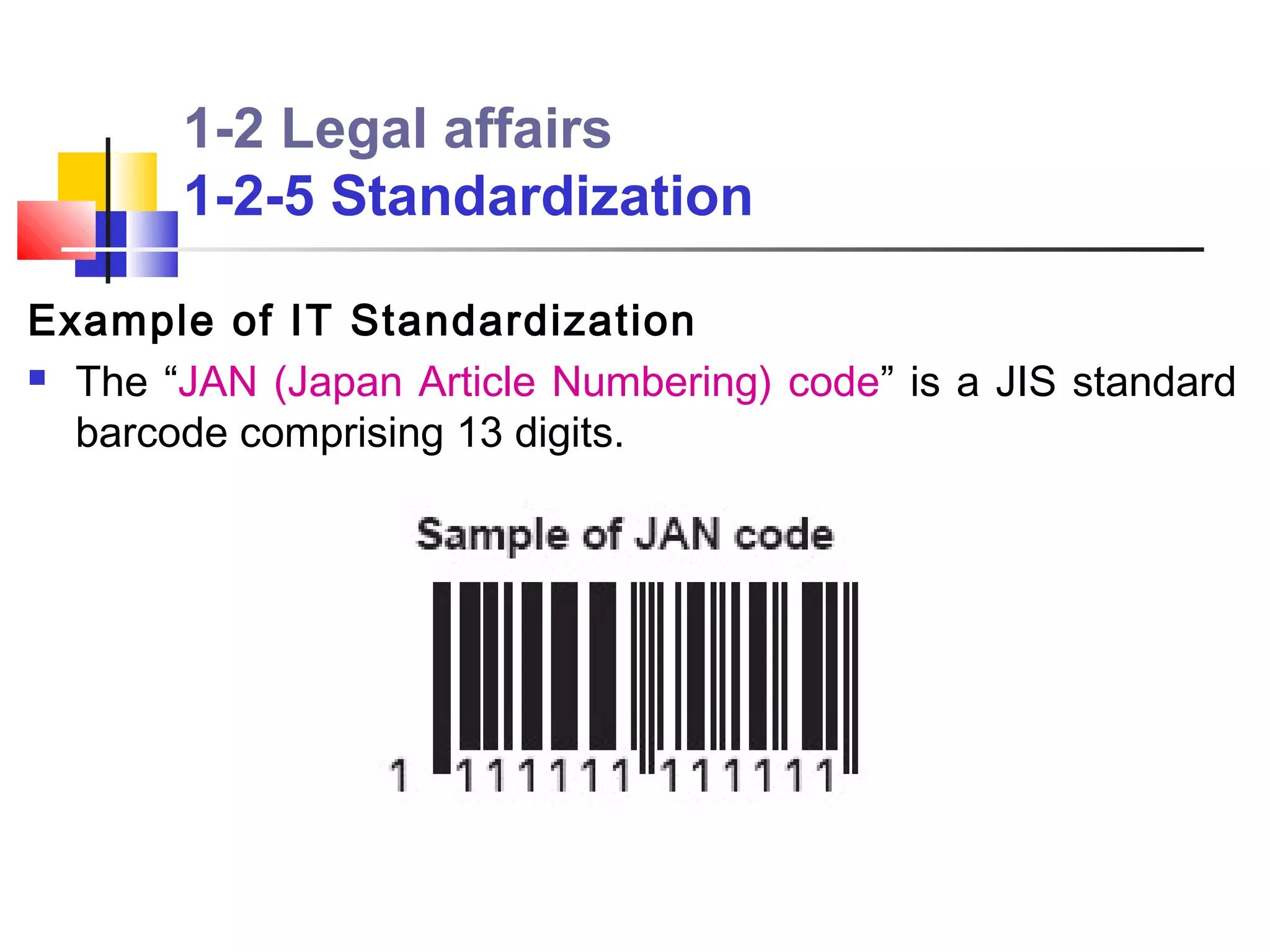 1-2 Legal affairs
       1-2-5 Standardization

Example of IT Standardization
 The “JAN (Japan Article Numbering) code” is a JIS standard

  barcode comprising 13 digits.
 