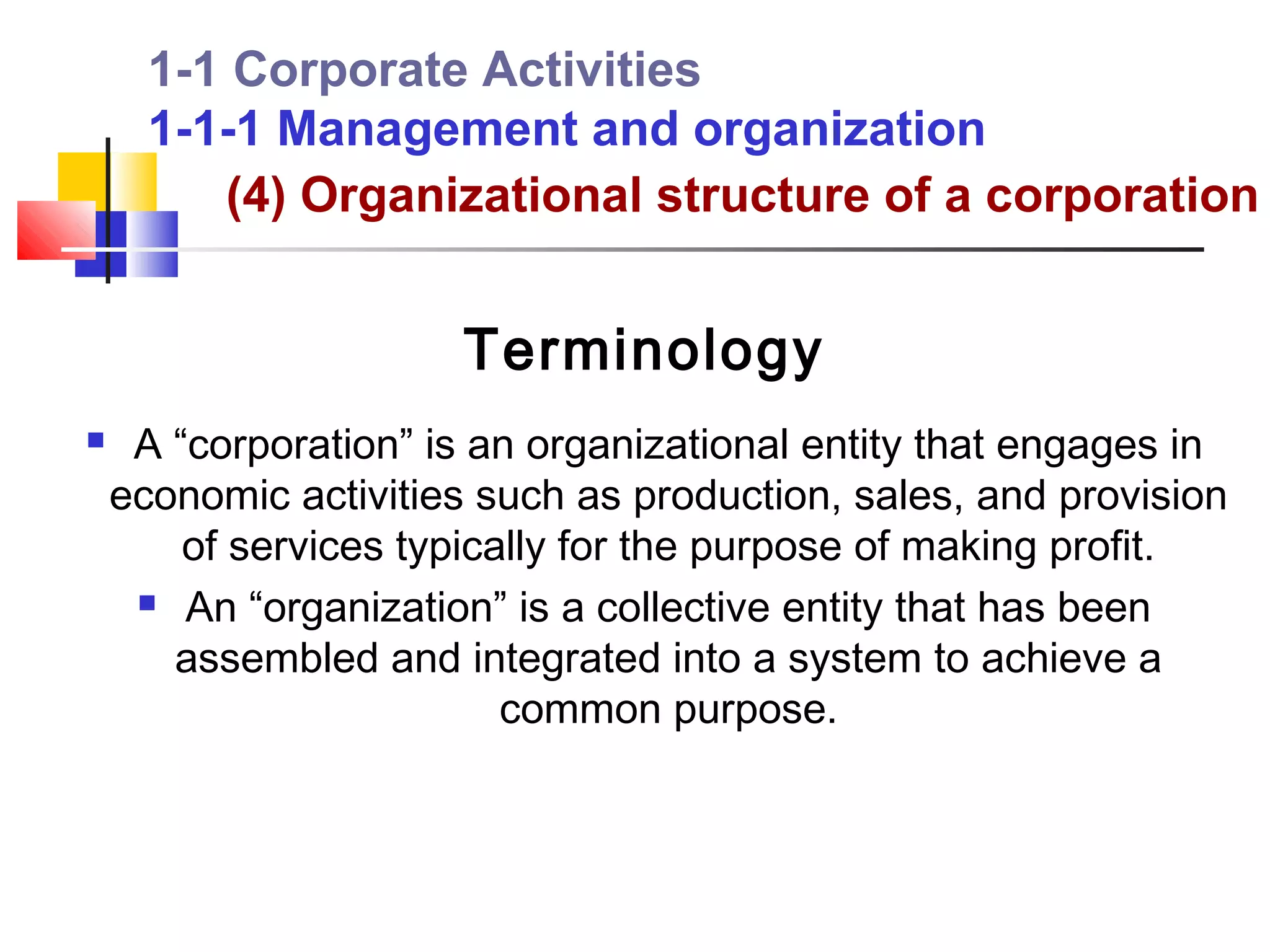 1-1 Corporate Activities
      1-1-1 Management and organization
         (4) Organizational structure of a corporation


                       Terminology
    A “corporation” is an organizational entity that engages in
    economic activities such as production, sales, and provision
        of services typically for the purpose of making profit.
      An “organization” is a collective entity that has been

       assembled and integrated into a system to achieve a
                          common purpose.
 