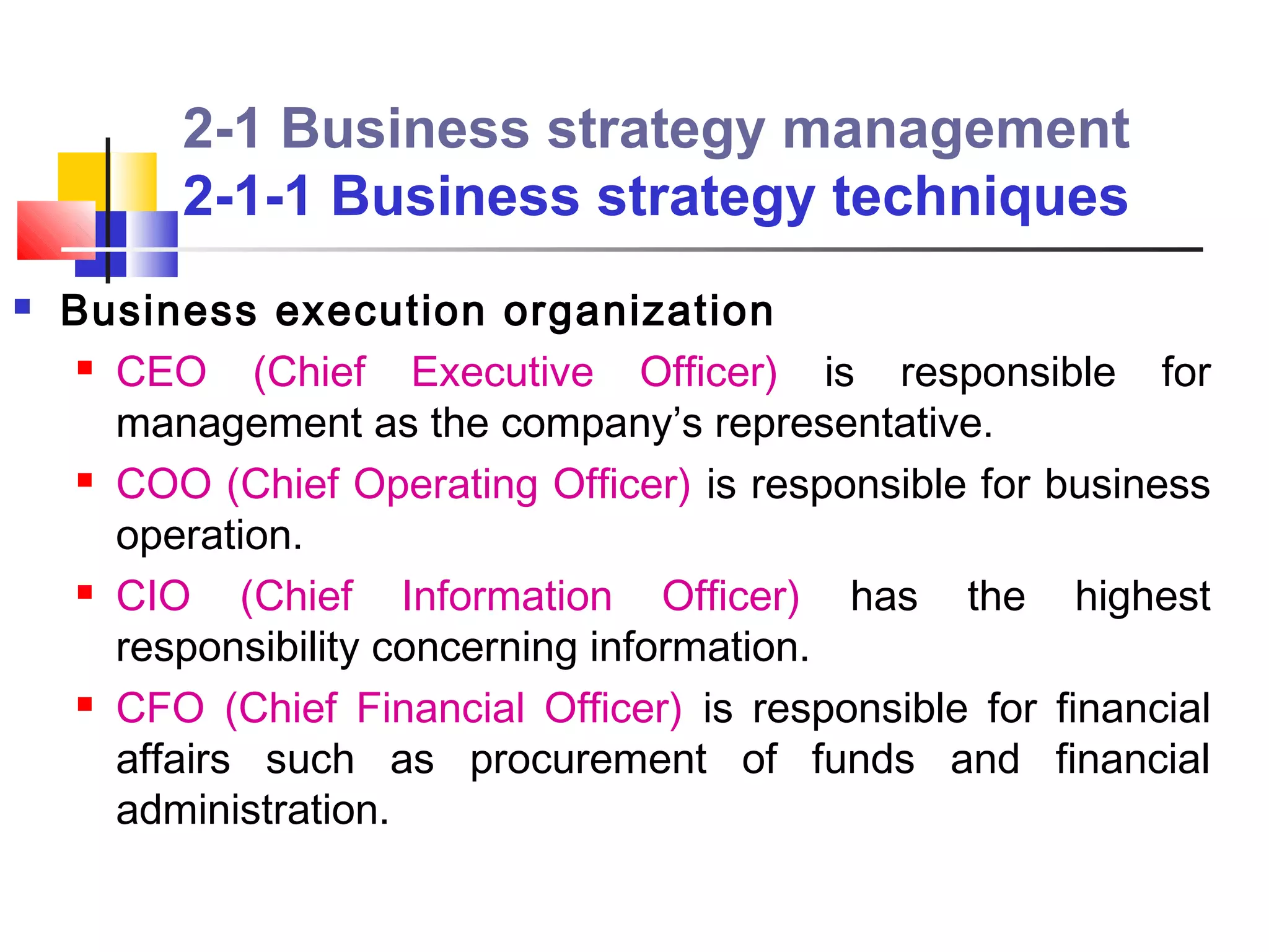 2-1 Business strategy management
          2-1-1 Business strategy techniques
   Business execution organization
      CEO     (Chief Executive Officer) is responsible for
       management as the company’s representative.
      COO (Chief Operating Officer) is responsible for business

       operation.
      CIO    (Chief Information Officer) has the highest
       responsibility concerning information.
      CFO (Chief Financial Officer) is responsible for financial

       affairs such as procurement of funds and financial
       administration.
 