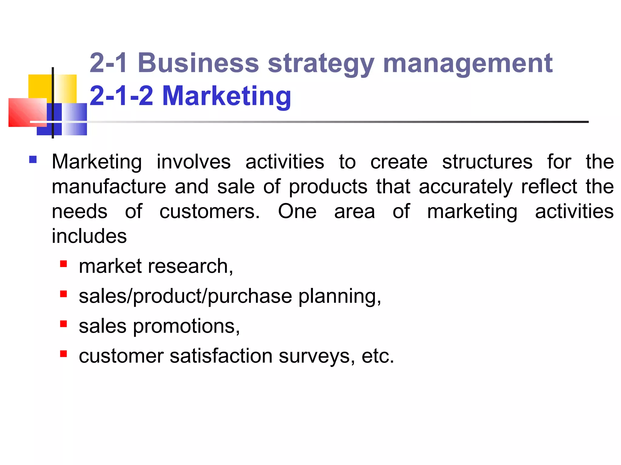 2-1 Business strategy management
        2-1-2 Marketing

   Marketing involves activities to create structures for the
    manufacture and sale of products that accurately reflect the
    needs of customers. One area of marketing activities
    includes
      market research,

      sales/product/purchase planning,

      sales promotions,

      customer satisfaction surveys, etc.
 