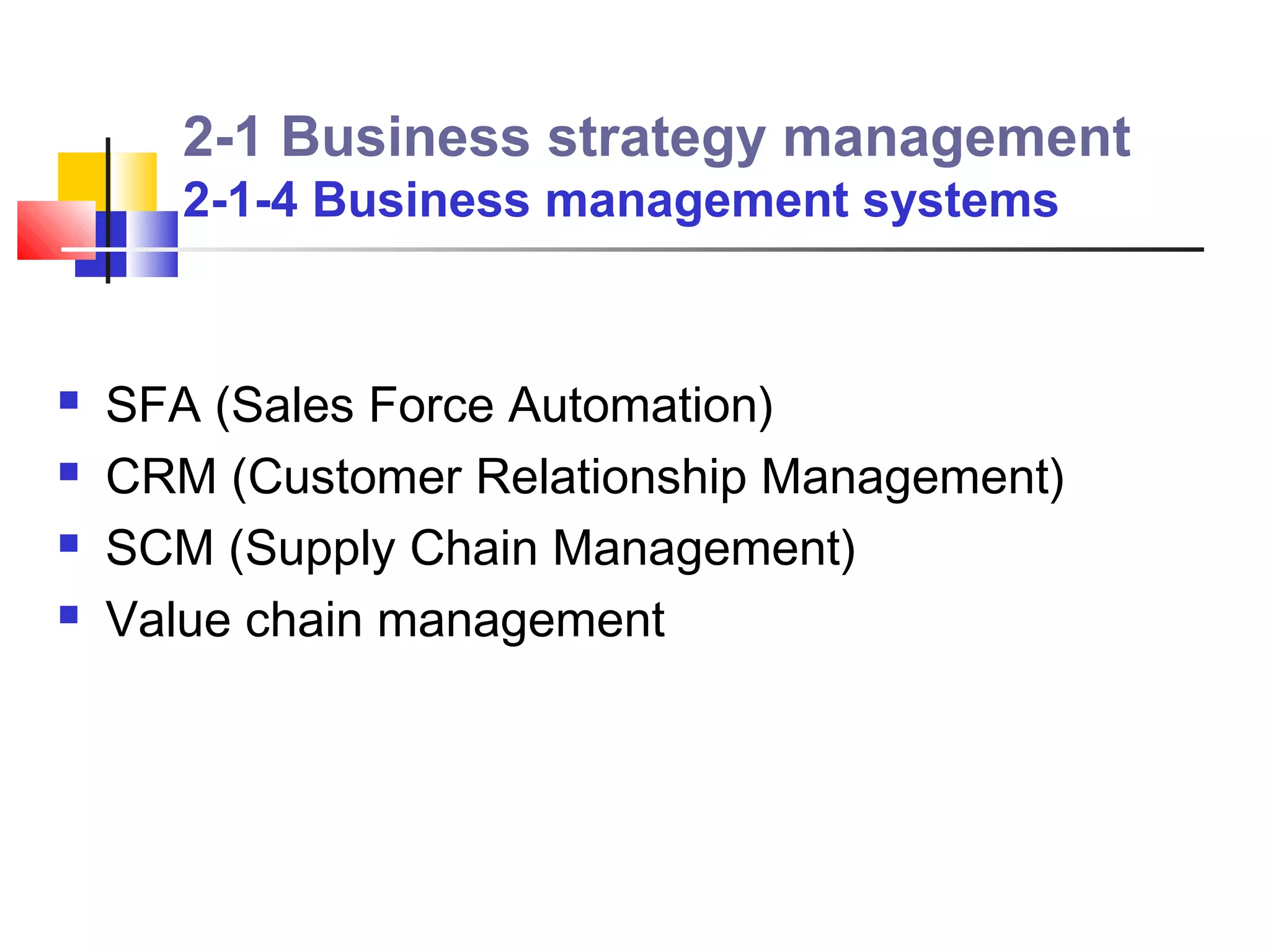 2-1 Business strategy management
       2-1-4 Business management systems


   SFA (Sales Force Automation)
   CRM (Customer Relationship Management)
   SCM (Supply Chain Management)
   Value chain management
 