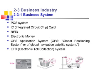 2-3 Business Industry
     2-3-1 Business System

   POS system
   IC (Integrated Circuit Chip) Card
   RFID
   Electronic Money
   GPS Application System (GPS: “Global Positioning
    System” or a “global navigation satellite system.”)
   ETC (Electronic Toll Collection) system
 
