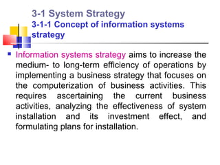 3-1 System Strategy
        3-1-1 Concept of information systems
        strategy

   Information systems strategy aims to increase the
    medium- to long-term efficiency of operations by
    implementing a business strategy that focuses on
    the computerization of business activities. This
    requires ascertaining the current business
    activities, analyzing the effectiveness of system
    installation and its investment effect, and
    formulating plans for installation.
 
