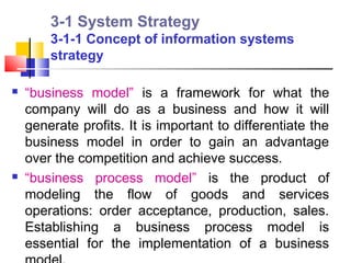 3-1 System Strategy
        3-1-1 Concept of information systems
        strategy

   “business model” is a framework for what the
    company will do as a business and how it will
    generate profits. It is important to differentiate the
    business model in order to gain an advantage
    over the competition and achieve success.
   “business process model” is the product of
    modeling the flow of goods and services
    operations: order acceptance, production, sales.
    Establishing a business process model is
    essential for the implementation of a business
 