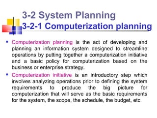 3-2 System Planning
        3-2-1 Computerization planning
   Computerization planning is the act of developing and
    planning an information system designed to streamline
    operations by putting together a computerization initiative
    and a basic policy for computerization based on the
    business or enterprise strategy.
   Computerization initiative is an introductory step which
    involves analyzing operations prior to defining the system
    requirements to produce the big picture for
    computerization that will serve as the basic requirements
    for the system, the scope, the schedule, the budget, etc.
 