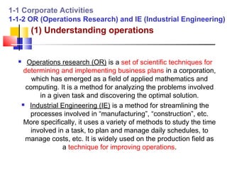 1-1 Corporate Activities
1-1-2 OR (Operations Research) and IE (Industrial Engineering)
         (1) Understanding operations


       Operations research (OR) is a set of scientific techniques for
       determining and implementing business plans in a corporation,
          which has emerged as a field of applied mathematics and
        computing. It is a method for analyzing the problems involved
            in a given task and discovering the optimal solution.
       Industrial Engineering (IE) is a method for streamlining the

         processes involved in “manufacturing”, “construction”, etc.
       More specifically, it uses a variety of methods to study the time
         involved in a task, to plan and manage daily schedules, to
       manage costs, etc. It is widely used on the production field as
                    a technique for improving operations.
 