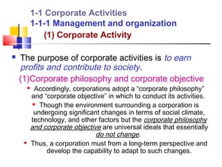 1-1 Corporate Activities
             1-1-1 Management and organization
                (1) Corporate Activity

   The purpose of corporate activities is to earn
    profits and contribute to society.
    (1)Corporate philosophy and corporate objective
              Accordingly, corporations adopt a “corporate philosophy”
             and “corporate objective” in which to conduct its activities.
               Though the environment surrounding a corporation is

              undergoing significant changes in terms of social climate,
             technology, and other factors but the corporate philosophy
             and corporate objective are universal ideals that essentially
                                   do not change.
            Thus, a corporation must from a long-term perspective and
                  develop the capability to adapt to such changes.
 