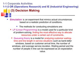 1-1 Corporate Activities
1-1-2 OR (Operations Research) and IE (Industrial Engineering)
       (3) Decision Making

      Simulation is an experiment that mimics actual circumstances
               based on a realistic prediction of conditions.
                The methods for conducting simulations are:
        LP (Linear Programming) is a model used for a particular kind

          of problem-solving, finding the most effective way to allocate
                   resources under a certain set of constraints.
         Queueing theory is a model for analyzing customer waiting-

           time and line length in service situations such as bank-teller
             windows, based on customer arrival time, the number of
         windows, and average service duration. Waiting period and the
          number of people in line can be expressed as an expectation
                                       value.
 