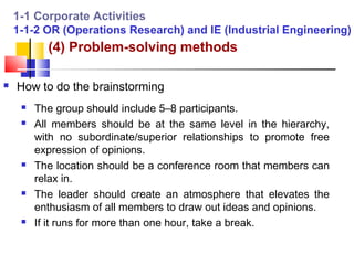 1-1 Corporate Activities
    1-1-2 OR (Operations Research) and IE (Industrial Engineering)
           (4) Problem-solving methods

   How to do the brainstorming
        The group should include 5–8 participants.
        All members should be at the same level in the hierarchy,
         with no subordinate/superior relationships to promote free
         expression of opinions.
        The location should be a conference room that members can
         relax in.
        The leader should create an atmosphere that elevates the
         enthusiasm of all members to draw out ideas and opinions.
        If it runs for more than one hour, take a break.
 