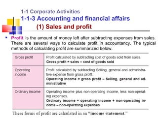 1-1 Corporate Activities
        1-1-3 Accounting and financial affairs
              (1) Sales and profit
   Profit is the amount of money left after subtracting expenses from sales.
    There are several ways to calculate profit in accountancy. The typical
    methods of calculating profit are summarized below.
 