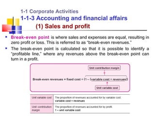 1-1 Corporate Activities
        1-1-3 Accounting and financial affairs
              (1) Sales and profit
   Break-even point is where sales and expenses are equal, resulting in
    zero profit or loss. This is referred to as “break-even revenues.”
   The break-even point is calculated so that it is possible to identify a
    “profitable line,” where any revenues above the break-even point can
    turn in a profit.
 